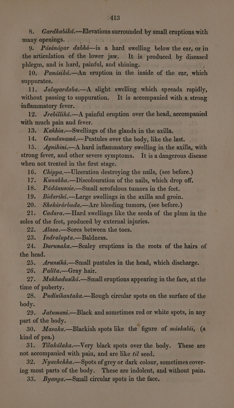 8. Gardhabikd.—Elevations surrounded by small eruptions with many openings. , | 9. Pdséndgar Faia: a hard “swelling below the ear, or in the articulation of the lower jaw. It is produced by diseased phlegm, and is hard, painful, and shining. 10. Pandsiké.—An eruption in the inside of the ear, ach suppurates. 11. Jalagardaba.—A slight swelling which spreads rapidly, without passing to suppuration. It is accompanied with a strong ‘inflammatory fever. 12. Jrebillikd.—A painful eruption o over the head, Lagcompanien with much pain and fever. 13. Kakhia.—Swellings of the glands in the axilla. 14, Gundanamd.—Pustules over the body, like the last. 15. Agnihini.—A hard inflammatory swelling in the axilla, with strong fever, and other severe symptoms, It is a dangerous disease when not treated in the first stage. 16. Chippa.—Ulceration destroying the nails, (see before.) 17. Kunakha.—Discolouration of the nails, which drop off. 18. Pddénusoie.—Small scrofulous tumors in the feet. 19. Bidarikéd.—Large swellings in the axilla and groin. 20. Shekdrdrbuda.—Atre bleeding tumors, (see before.) 21. Cadara.—Hard swellings like the seeds of the plum in the soles of the feet, produced by external injuries. 22. Alasa.—Sores between the toes. 23. Indralupta.—Baldness. 24. Darunaka.—Scaley eruptions in the roots of the hairs of the head. 25. Arunstké.—Small pustules in the head, which discharge. 26. Paltta.—Gray hair. 27. Mukhadustkd.—Small eruptions appearing in the face, at the time of puberty. 28. Pudintkantaka.—Rough circular spots on the surface of the body. 29. Jatumani.—Black and sometimes red or white spots, in any part of the body. 30. Masaka.—Blackish spots like the figure of mdskaldi, (a kind of pea.) 31. Tilakdlaka.—Very black spots over the body. These are not accompanied with pain, and are like ¢:/ seed. 32. Nyachchha.—Spots of grey or dark colour, sometimes cover- ing most parts of the body. These are indolent, and without pain. 33. Byanga.—Small circular spots in the face.
