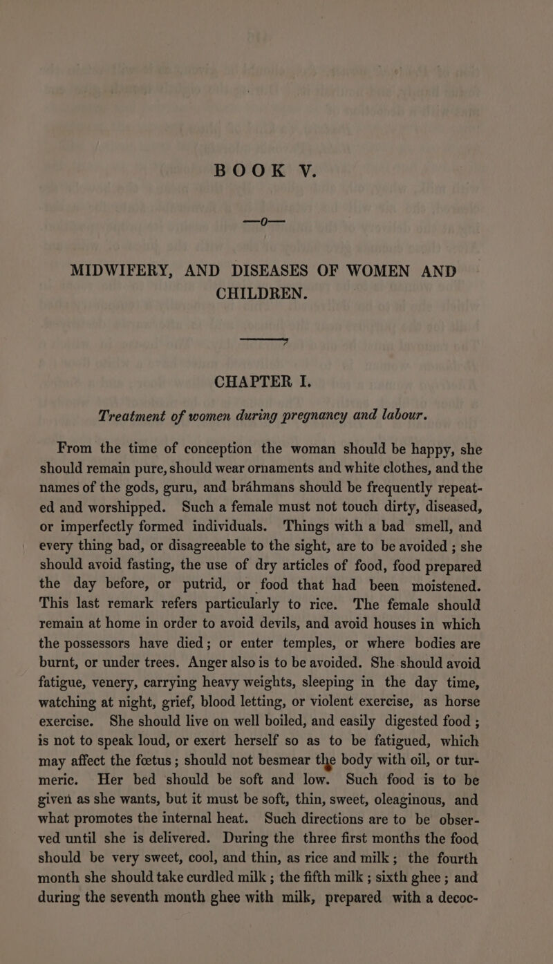 =o MIDWIFERY, AND DISEASES OF WOMEN AND CHILDREN. Sep TT CHAPTER I. Treatment of women during pregnancy and labour. From the time of conception the woman should be happy, she should remain pure, should wear ornaments and white clothes, and the names of the gods, guru, and brahmans should be frequently repeat- ed and worshipped. Such a female must not touch dirty, diseased, or imperfectly formed individuals. Things with a bad smell, and every thing bad, or disagreeable to the sight, are to be avoided ; she should avoid fasting, the use of dry articles of food, food prepared the day before, or putrid, or food that had been moistened. This last remark refers particularly to rice. The female should remain at home in order to avoid devils, and avoid houses in which the possessors have died; or enter temples, or where bodies are burnt, or under trees. Anger also is to be avoided. She-should avoid fatigue, venery, carrying heavy weights, sleeping in the day time, watching at night, grief, blood letting, or violent exercise, as horse exercise. She should live on well boiled, and easily digested food ; is not to speak loud, or exert herself so as to be fatigued, which may affect the foetus ; should not besmear the body with oil, or tur- meric. Her bed should be soft and low. Such food is to be given as she wants, but it must be soft, thin, sweet, oleaginous, and what promotes the internal heat. Such directions are to be obser- ved until she is delivered. During the three first months the food should be very sweet, cool, and thin, as rice and milk; the fourth month she should take curdled milk ; the fifth milk ; sixth ghee ; and during the seventh month ghee with milk, prepared with a decoc-