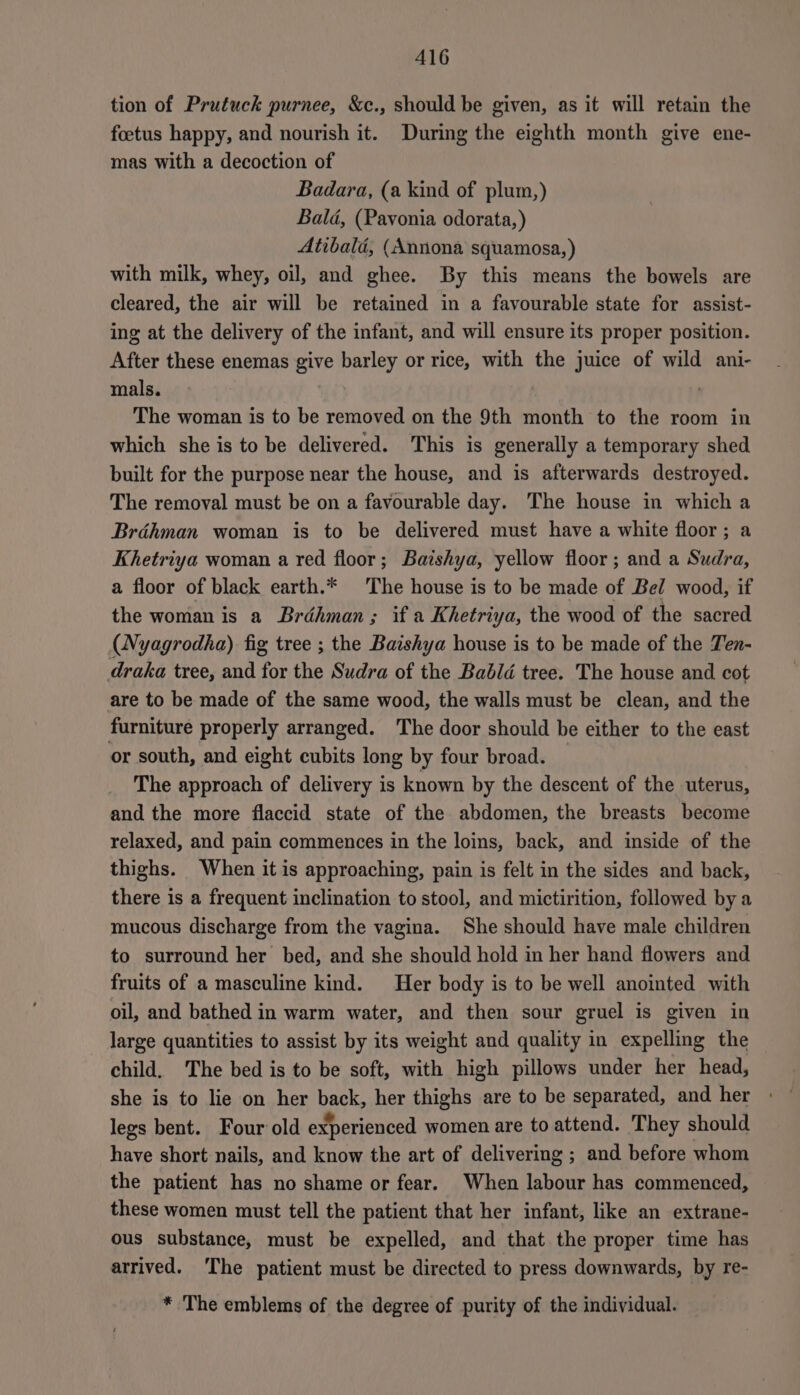 tion of Prutuck purnee, &amp;c., should be given, as it will retain the foetus happy, and nourish it. During the eighth month give ene- mas with a decoction of Badara, (a kind of plum,) Bald, (Pavonia odorata, ) Atibalé, (Annona squamosa, ) with milk, whey, oil, and ghee. By this means the bowels are cleared, the air will be retained in a favourable state for assist- ing at the delivery of the infant, and will ensure its proper position. After these enemas give barley or rice, with the juice of wild ani- mals. : The woman is to be removed on the 9th month to the room in which she is to be delivered. This is generally a temporary shed built for the purpose near the house, and is afterwards destroyed. The removal must be on a favourable day. The house in which a Brdhman woman is to be delivered must have a white floor; a Khetriya woman a red floor; Baishya, yellow floor; and a Sudra, a floor of black earth.* The house is to be made of Bel wood, if the woman is a Bréhman; if a Khetriya, the wood of the sacred (Nyagrodha) fig tree ; the Baishya house is to be made of the Ten- draka tree, and for the Sudra of the Babld tree. The house and cot are to be made of the same wood, the walls must be clean, and the furniture properly arranged. The door should be either to the east or south, and eight cubits long by four broad. The approach of delivery is known by the descent of the uterus, and the more flaccid state of the abdomen, the breasts become relaxed, and pain commences in the loins, back, and inside of the thighs. When it is approaching, pain is felt in the sides and back, there is a frequent inclination to stool, and mictirition, followed bya mucous discharge from the vagina. She should have male children to surround her bed, and she should hold in her hand flowers and fruits of a masculine kind. Her body is to be well anointed with oil, and bathed in warm water, and then sour gruel is given in large quantities to assist by its weight and quality in expelling the child. The bed is to be soft, with high pillows under her head, she is to lie on her back, her thighs are to be separated, and her » legs bent. Four old experienced women are to attend. They should have short nails, and know the art of delivering ; and before whom the patient has no shame or fear. When labour has commenced, these women must tell the patient that her infant, like an extrane- ous substance, must be expelled, and that the proper time has arrived. The patient must be directed to press downwards, by re- * The emblems of the degree of purity of the individual.