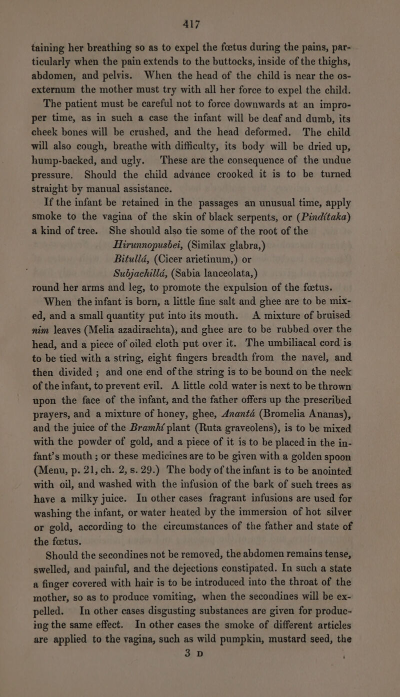 taining her breathing so as to expel the foetus during the pains, par- ticularly when the pain extends to the buttocks, inside of the thighs, abdomen, and pelvis. When the head of the child is near the os- externum the mother must try with all her force to expel the child. The patient must be careful not to force downwards at an impro- per time, as in such a case the infant will be deaf and dumb, its cheek bones will be crushed, and the head deformed. The child will also cough, breathe with difficulty, its body will be dried up, hump-backed, and ugly. These are the consequence of the undue pressure. Should the child advance crooked it is to be turned. straight by manual assistance. If the infant be retained in the passages an unusual time, apply smoke to the vagina of the skin of black serpents, or (Pind(taka) a kind of tree. She should also tie some of the root of the Hirunnopusbei, (Similax glabra, ) Bitulld, (Cicer arietinum,) or Subjachilld, (Sabia lanceolata, ) round her arms and leg, to promote the expulsion of the foetus. When the infant is born, a little fine salt and ghee are to be mix- ed, and a small quantity put into its mouth. A mixture of bruised nim leaves (Melia azadirachta), and ghee are to be rubbed over the head, and a piece of oiled cloth put over it. The umbiliacal cord is to be tied with a string, eight fingers breadth from the navel, and then divided ; and one end of the string is to be bound on the neck of the infant, to prevent evil. A little cold water is next to be thrown upon the face of the infant, and the father offers up the prescribed prayers, and a mixture of honey, ghee, Ananté (Bromelia Ananas), and the juice of the Bramhf plant (Ruta graveolens), is to be mixed with the powder of gold, and a piece of it is to be placed in the in- fant’s mouth ; or these medicines are to be given with a golden spoon (Menu, p. 21, ch. 2,s. 29.) The body of the infant is to be anointed with oil, and washed with the infusion of the bark of such trees as have a milky juice. In other cases fragrant infusions are used for washing the infant, or water heated by the immersion of hot silver or gold, according to the circumstances of the father and state of the foetus. Should the secondines not be removed, the abdomen remains tense, swelled, and painful, and the dejections constipated. In such a state a finger covered with hair is to be introduced into the throat of the mother, so as to produce vomiting, when the secondines will be ex- pelled. In other cases disgusting substances are given for produc- ing the same effect. In other cases the smoke of different articles are applied to the vagina, such as wild pumpkin, mustard seed, the