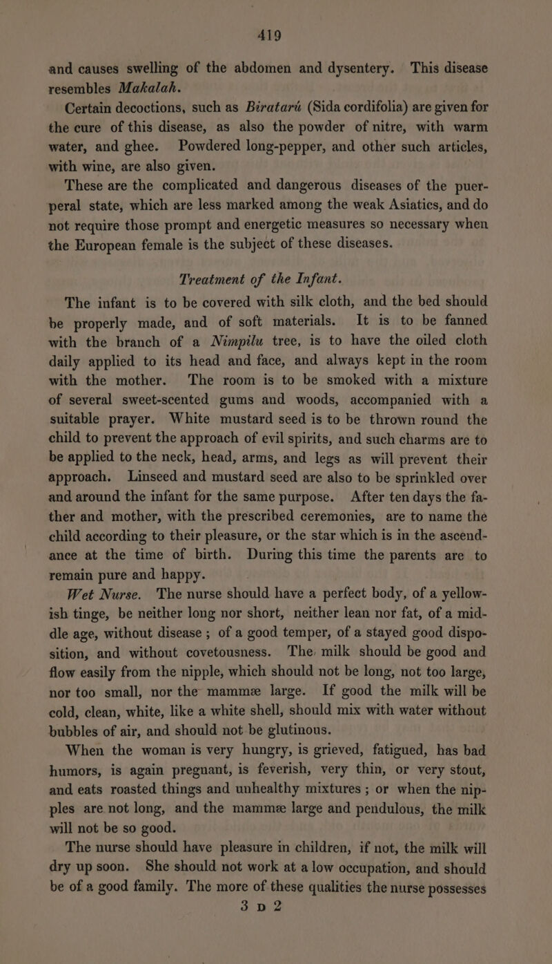A419 and causes swelling of the abdomen and dysentery. This disease resembles Makalah. Certain decoctions, such as Birataré (Sida cordifolia) are given for the cure of this disease, as also the powder of nitre, with warm water, and ghee. Powdered long-pepper, and other such articles, with wine, are also given. These are the complicated and dangerous diseases of the puer- peral state, which are less marked among the weak Asiatics, and do not require those prompt and energetic measures so necessary when the European female is the subject of these diseases. Treatment of the Infant. The infant is to be covered with silk cloth, and the bed should be properly made, and of soft materials. It is to be fanned with the branch of a Nimpilu tree, is to have the oiled cloth daily applied to its head and face, and always kept in the room with the mother. The room is to be smoked with a mixture of several sweet-scented gums and woods, accompanied with a suitable prayer. White mustard seed is to be thrown round the child to prevent the approach of evil spirits, and such charms are to be applied to the neck, head, arms, and legs as will prevent their approach. Linseed and mustard seed are also to be sprinkled over and around the infant for the same purpose. After ten days the fa- ther and mother, with the prescribed ceremonies, are to name the child according to their pleasure, or the star which is in the ascend- ance at the time of birth. During this time the parents are to remain pure and happy. | Wet Nurse. The nurse should have a perfect body, of a yellow- ish tinge, be neither long nor short, neither lean nor fat, of a mid- dle age, without disease ; of a good temper, of a stayed good dispo- sition, and without covetousness. The milk should be good and flow easily from the nipple, which should not be long, not too large, nor too small, nor the mamme large. If good the milk will be cold, clean, white, like a white shell, should mix with water without bubbles of air, and should not be glutinous. When the woman is very hungry, is grieved, fatigued, has bad humors, is again pregnant, is feverish, very thin, or very stout, and eats roasted things and unhealthy mixtures ; or when the nip- ples are not long, and the mammee large and pendulous, the milk will not be so good. The nurse should have pleasure in children, if not, the milk will dry up soon. She should not work at alow occupation, and should be of a good family. The more of these qualities the nurse possesses