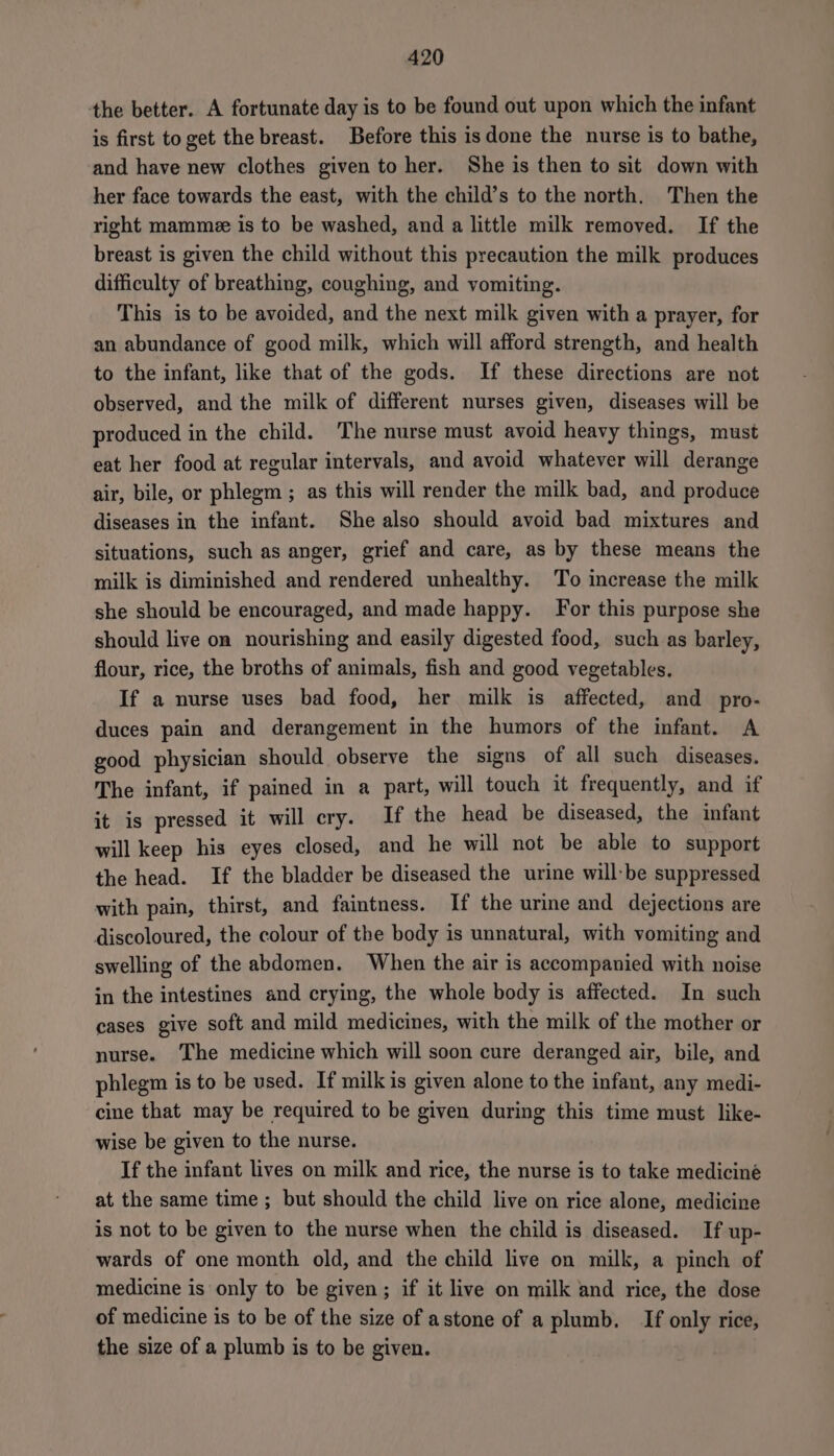 the better. A fortunate day is to be found out upon which the infant is first to get the breast. Before this is done the nurse is to bathe, and have new clothes given to her. She is then to sit down with her face towards the east, with the child’s to the north. Then the right mammee is to be washed, and a little milk removed. If the breast is given the child without this precaution the milk produces difficulty of breathing, coughing, and vomiting. This is to be avoided, and the next milk given with a prayer, for an abundance of good milk, which will afford strength, and health to the infant, like that of the gods. If these directions are not observed, and the milk of different nurses given, diseases will be produced in the child. The nurse must avoid heavy things, must eat her food at regular intervals, and avoid whatever will derange air, bile, or phlegm ; as this will render the milk bad, and produce diseases in the infant. She also should avoid bad mixtures and situations, such as anger, grief and care, as by these means the milk is diminished and rendered unhealthy. To increase the milk she should be encouraged, and made happy. For this purpose she should live on nourishing and easily digested food, such as barley, flour, rice, the broths of animals, fish and good vegetables. If a nurse uses bad food, her milk is affected, and _pro- duces pain and derangement in the humors of the infant. A good physician should observe the signs of all such diseases. The infant, if pained in a part, will touch it frequently, and if it is pressed it will cry. If the head be diseased, the infant will keep his eyes closed, and he will not be able to support the head. If the bladder be diseased the urine will:be suppressed with pain, thirst, and faintness. If the urine and dejections are discoloured, the colour of the body is unnatural, with vomiting and swelling of the abdomen. When the air is accompanied with noise in the intestines and crying, the whole body is affected. In such cases give soft and mild medicines, with the milk of the mother or nurse. The medicine which will soon cure deranged air, bile, and phlegm is to be used. If milk is given alone to the infant, any medi- cine that may be required to be given during this time must like- wise be given to the nurse. If the infant lives on milk and rice, the nurse is to take medicine at the same time ; but should the child live on rice alone, medicine is not to be given to the nurse when the child is diseased. If up- wards of one month old, and the child live on milk, a pinch of medicine is only to be given; if it live on milk and rice, the dose of medicine is to be of the size of astone of a plumb. If only rice, the size of a plumb is to be given.