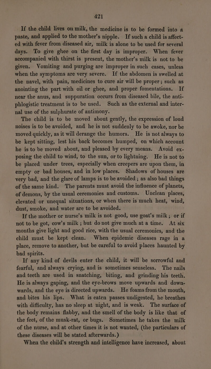 If the child lives on milk, the medicine is to be formed into a paste, and applied to the mother’s nipple. If such a child is affect- ed with fever from diseased air, milk is alone to be used for several days. To give ghee on the first day is improper. When fever accompanied with thirst is present, the mother’s milk is not to be given. Vomiting and purging are improper in such cases, unless when the symptoms are very severe. If the abdomen is swelled at the navel, with pain, medicines to cure air will be proper; such as anointing the part with oil or ghee, and proper fomentations. If near the anus, and suppuration occurs from diseased bile, the anti- phlogistic treatment is to be used. Such as the external and inter- nal use of the sulphurate of antimony. The child is to be moved about gently, the expression of loud noises is to be avoided, and he is not suddenly to be awoke, nor be moved quickly, as it will derange the humors. He is not always to be kept sitting, lest his back becomes humped, on which account he is to be moved about, and pleased by every means. Avoid ex- posing the child to wind, to the sun, or to lightning. He is not to be placed under trees, especially when creepers are upon them, in empty or bad houses, and in low places. Shadows of houses are very bad, and the glare of lamps is to be avoided ; as also bad things of the same kind. The parents must avoid the influence of planets, of demons, by the usual ceremonies and customs. Unclean places, elevated or unequal situations, or when there is much heat, wind, dust, smoke, and water are to be avoided. If the mother or nurse’s milk is not good, use goat’s milk ; or if not to be got, cow’s milk ; but donot give much at a time. At six months give light and good rice, with the usual ceremonies, and the child must be kept clean. When epidemic diseases rage in a place, remove to another, but be careful to avoid places haunted by bad spirits. If any kind of devils enter the child, it will be sorrowful and fearful, and always crying, and is sometimes senseless. The nails and teeth are used in snatching, biting, and grinding his teeth. He is always gaping, and the eye-brows move upwards and down- wards, and the eye is directed upwards. He foams from the mouth, and bites his lips. What is eaten passes undigested, he breathes with difficulty, has no sleep at night, and is weak. The surface of the body remains flabby, and the smell of the body is like that of the feet, of the musk-rat, or bugs. Sometimes he takes the milk of the nurse, and at other times it is not wanted, (the particulars of these diseases will be stated afterwards.) When the child’s strength and intelligence have increased, about