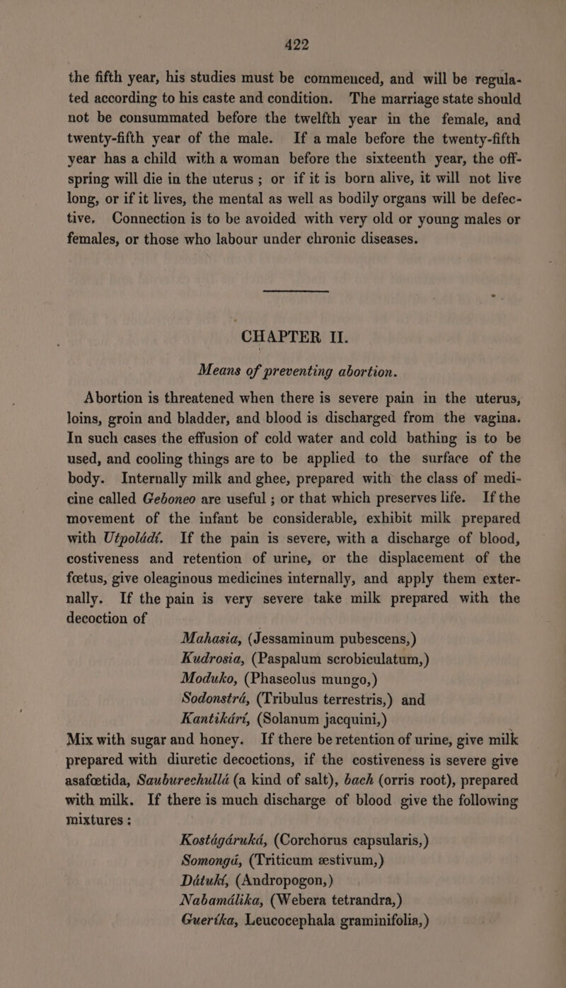 the fifth year, his studies must be commenced, and will be regula- ted according to his caste and condition. The marriage state should not be consummated before the twelfth year in the female, and twenty-fifth year of the male. If a male before the twenty-fifth year has a child with a woman before the sixteenth year, the off- spring will die in the uterus; or if it is born alive, it will not live long, or if it lives, the mental as well as bodily organs will be defec- tive. Connection is to be avoided with very old or young males or females, or those who labour under chronic diseases. CH APTER II. Means of preventing abortion. Abortion is threatened when there is severe pain in the uterus, loins, groin and bladder, and blood is discharged from the vagina. In such cases the effusion of cold water and cold bathing is to be used, and cooling things are to be applied to the surface of the body. Internally milk and ghee, prepared with the class of medi- cine called Geboneo are useful ; or that which preserves life. Ifthe movement of the infant be considerable, exhibit milk prepared with Utpolddt. If the pain is severe, with a discharge of blood, costiveness and retention of urine, or the displacement of the foetus, give oleaginous medicines internally, and apply them exter- nally. If the pain is very severe take milk prepared with the decoction of . Mahasia, (Jessaminum pubescens, ) Kudrosia, (Paspalum scrobiculatum, ) Moduko, (Phaseolus mungo, ) Sodonstrd, (Tribulus terrestris,) and Kantikdri, (Solanum jacquini,) Mix with sugar and honey. If there be retention of urine, give milk prepared with diuretic decoctions, if the costiveness is severe give asafoetida, Sauburechulla (a kind of salt), bach (orris root), prepared with milk. If there is much discharge of blood give the following mixtures ; Kostégdrukd, (Corchorus capsularis, ) Somongd, (Triticum zestivum,) Détukt, (Andropogon, ) Nabamdlika, (Webera tetrandra, ) Guertka, Leucocephala graminifolia,)