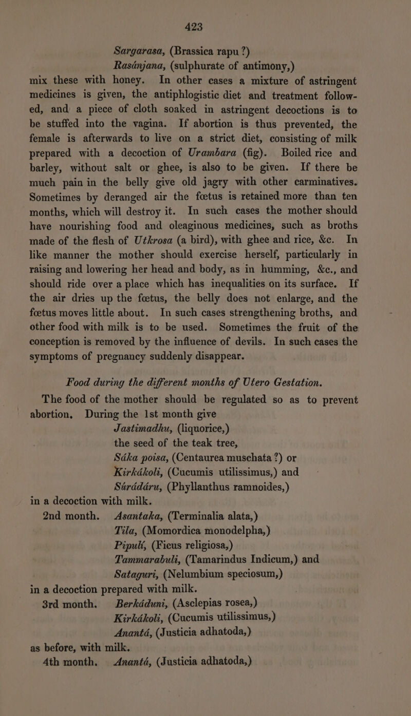 Sargarasa, (Brassica rapu ?) Rasdnjana, (sulphurate of antimony,) mix these with honey. In other cases a mixture of astringent medicines is given, the antiphlogistic diet and treatment follow- ed, and’ a piece of cloth soaked in astringent decoctions is to be stuffed into the vagina. If abortion is thus prevented, the female is afterwards to live on a strict diet, consisting of milk prepared with a decoction of Urambara (fig). Boiled rice and barley, without salt or ghee, is also to be given. If there be much pain in the belly give old jagry with other carminatives. Sometimes by deranged air the foetus is retained more than ten months, which will destroy it. In such cases the mother should have nourishing food and oleaginous medicines, such as broths made of the flesh of Utkrosa (a bird), with ghee and rice, &amp;c. In like manner the mother should exercise herself, particularly in raising and lowering her head and body, as in humming, &amp;c., and should ride over a place which has inequalities on its surface. If the air dries up the foetus, the belly does not enlarge, and the foetus moves little about. In such cases strengthening broths, and other food with milk is to be used. Sometimes the fruit of the conception is removed by the influence of devils. In such cases the symptoms of pregnancy suddenly disappear. Food during the different months of Utero Gestation. The food of the mother should be regulated so as to prevent abortion, During the Ist month give Jastimadhu, (liquorice, ) the seed of the teak tree, Sdka poisa, (Centaurea muschata ?) or Kirkdkoli, (Cucumis utilissimus,) and Sérddéru, (Phyllanthus ramnoides, ) in a decoction with milk. 2nd month. Asantaka, (Terminalia alata,) Tila, (Momordica monodelpha, ) Pipuli, (Ficus religiosa,) Tammarabuli, (Tamarindus Indicum,) and Sataguri, (Nelumbium speciosum,) in a decoction prepared with milk. 3rd month. Berkdduni, (Asclepias rosea, ) Kirkdkoli, (Cucumis utilissimus, ) Anantd, (Justicia adhatoda,) as before, with milk. 4th month. <Aznanté, (Justicia adhatoda,)