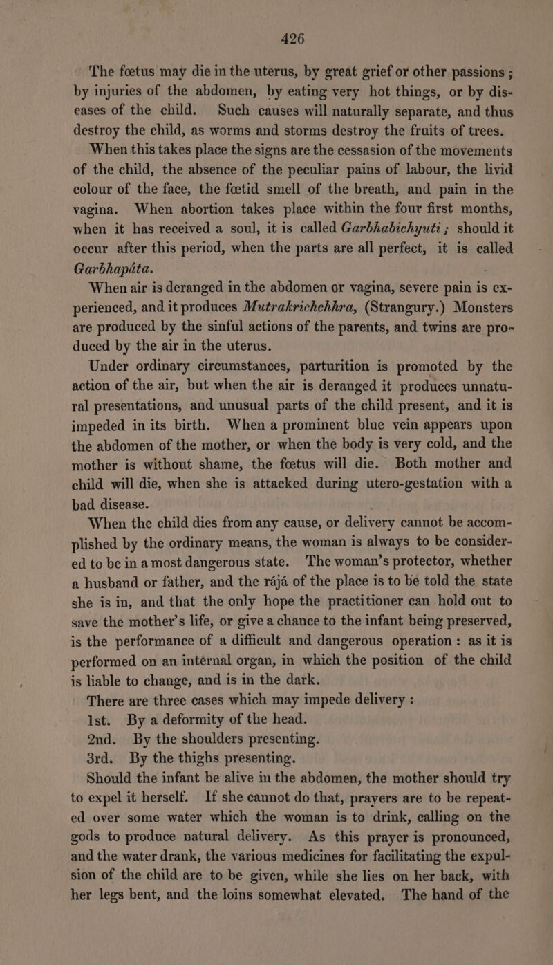 The foetus may die in the uterus, by great grief or other passions ; by injuries of the abdomen, by eating very hot things, or by dis- eases of the child. Such causes will naturally separate, and thus destroy the child, as worms and storms destroy the fruits of trees. When this takes place the signs are the cessasion of the movements of the child, the absence of the peculiar pains of labour, the livid colour of the face, the foetid smell of the breath, and pain in the vagina. When abortion takes place within the four first months, when it has received a soul, it is called Garbhabichyuti; should it occur after this period, when the parts are all perfect, it is called Garbhapita. When air is deranged in the abdomen or vagina, severe pain is ex- perienced, and it produces Mutrakrichchhra, (Strangury.) Monsters are produced by the sinful actions of the parents, and twins are pro« duced by the air in the uterus. Under ordinary circumstances, parturition is promoted by the action of the air, but when the air is deranged it produces unnatu- ral presentations, and unusual parts of the child present, and it is impeded in its birth, When a prominent blue vein appears upon the abdomen of the mother, or when the body is very cold, and the mother is without shame, the foetus will die. Both mother and child will die, when she is attacked during utero-gestation with a bad disease. When the child dies from any cause, or delivery cannot be accom- plished by the ordinary means, the woman is always to be consider- ed to be in a most dangerous state. The woman’s protector, whether a husband or father, and the raja of the place is to be told the state she is in, and that the only hope the practitioner can hold out to save the mother’s life, or give a chance to the infant being preserved, is the performance of a difficult and dangerous operation: as it is performed on an internal organ, in which the position of the child is liable to change, and is in the dark. There are three cases which may impede delivery : Ist. By a deformity of the head. 2nd. By the shoulders presenting. 3rd. By the thighs presenting. Should the infant be alive in the abdomen, the mother should try to expel it herself. If she cannot do that, prayers are to be repeat- ed over some water which the woman is to drink, calling on the gods to produce natural delivery. As this prayer is pronounced, and the water drank, the various medicines for facilitating the expul- sion of the child are to be given, while she lies on her back, with her legs bent, and the loins somewhat elevated. The hand of the