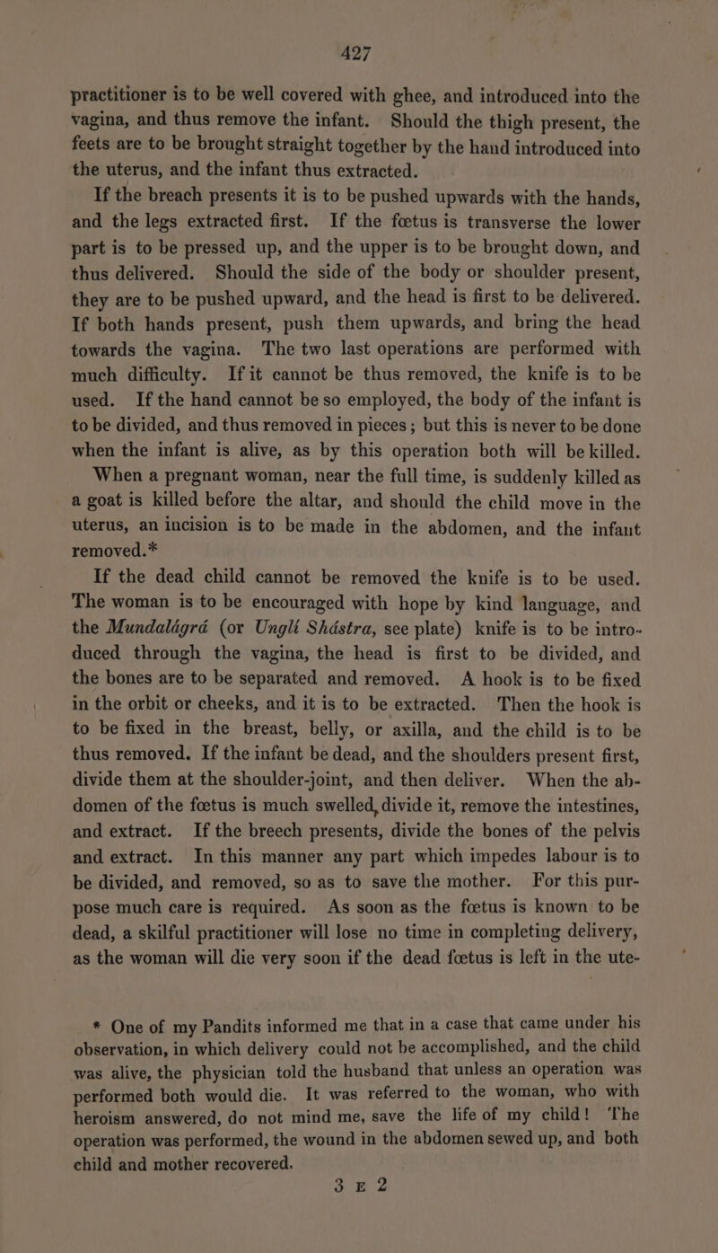 practitioner is to be well covered with ghee, and introduced into the vagina, and thus remove the infant. Should the thigh present, the feets are to be brought straight together by the hand introduced into the uterus, and the infant thus extracted. If the breach presents it is to be pushed upwards with the hands, and the legs extracted first. If the foetus is transverse the lower part is to be pressed up, and the upper is to be brought down, and thus delivered. Should the side of the body or shoulder present, they are to be pushed upward, and the head is first to be delivered. If both hands present, push them upwards, and bring the head towards the vagina. The two last operations are performed with much difficulty. Ifit cannot be thus removed, the knife is to be used. Ifthe hand cannot be so employed, the body of the infant is to be divided, and thus removed in pieces ; but this is never to be done when the infant is alive, as by this operation both will be killed. When a pregnant woman, near the full time, is suddenly killed as a goat is killed before the altar, and should the child move in the uterus, an incision is to be made in the abdomen, and the infant removed.* If the dead child cannot be removed the knife is to be used. The woman is to be encouraged with hope by kind language, and the Mundaldgrd (or Ungli Shastra, see plate) knife is to be intro- duced through the vagina, the head is first to be divided, and the bones are to be separated and removed. A hook is to be fixed in the orbit or cheeks, and it is to be extracted. Then the hook is to be fixed in the breast, belly, or axilla, and the child is to be thus removed. If the infant be dead, and the shoulders present first, divide them at the shoulder-joint, and then deliver. When the ab- domen of the foetus is much swelled, divide it, remove the intestines, and extract. If the breech presents, divide the bones of the pelvis and extract. In this manner any part which impedes labour is to be divided, and removed, so as to save the mother. For this pur- pose much care is required. As soon as the foetus is known to be dead, a skilful practitioner will lose no time in completing delivery, as the woman will die very soon if the dead foetus is left in the ute- * One of my Pandits informed me that in a case that came under his observation, in which delivery could not be accomplished, and the child was alive, the physician told the husband that unless an operation was performed both would die. It was referred to the woman, who with heroism answered, do not mind me, save the life of my child! ‘The operation was performed, the wound in the abdomen sewed up, and both child and mother recovered. $8 2
