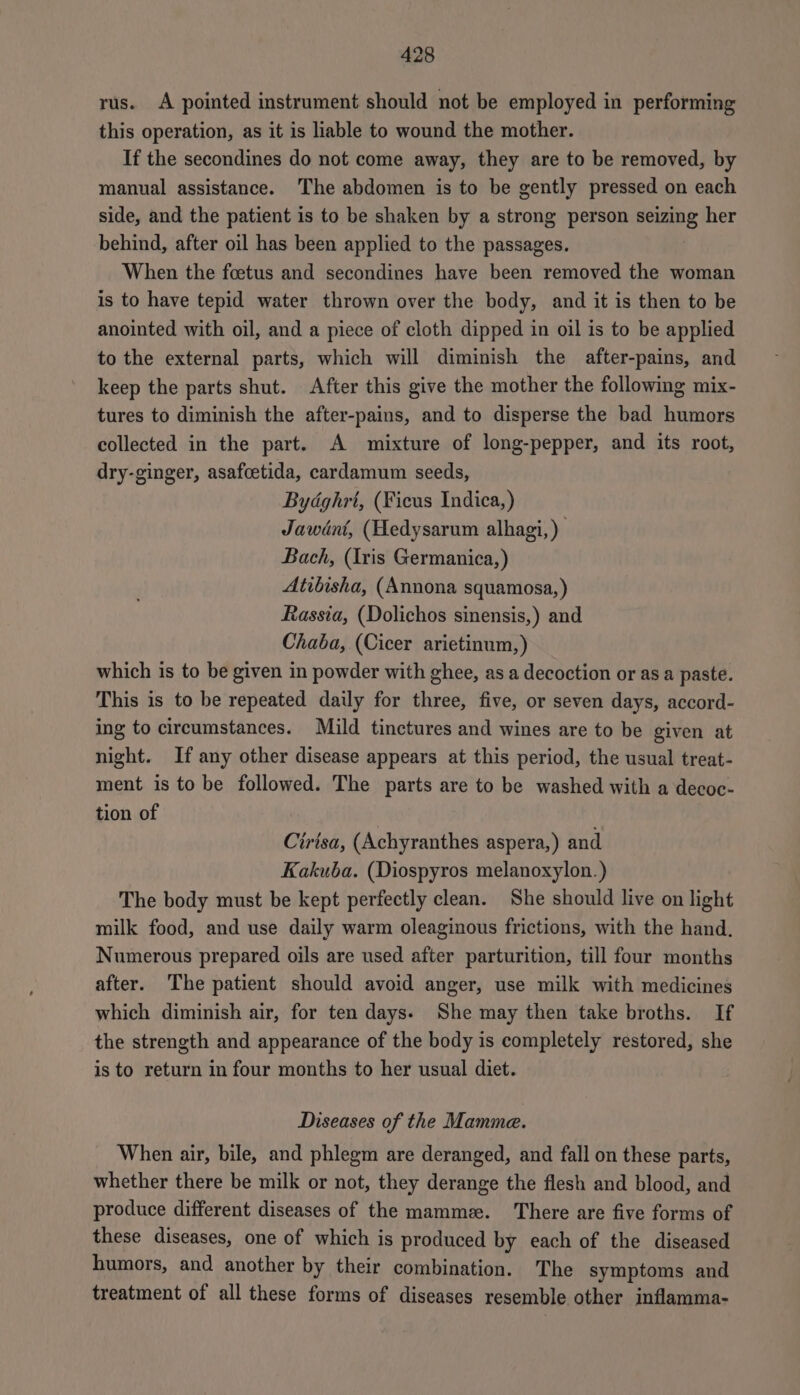 rus. A pointed instrument should not be employed in performing this operation, as it is liable to wound the mother. If the secondines do not come away, they are to be removed, by manual assistance. The abdomen is to be gently pressed on each side, and the patient is to be shaken by a strong person seizing her behind, after oil has been applied to the passages. When the foetus and secondines have been removed the woman is to have tepid water thrown over the body, and it is then to be anointed with oil, and a piece of cloth dipped in oil is to be applied to the external parts, which will diminish the after-pains, and keep the parts shut. After this give the mother the following mix- tures to diminish the after-pains, and to disperse the bad humors collected in the part. A mixture of long-pepper, and its root, dry-ginger, asafcetida, cardamum seeds, Bydghrt, (Ficus Indica,) Jawént, (Hedysarum alhagi,) Bach, (Iris Germanica, ) Atibisha, (Annona squamosa,) Rassia, (Dolichos sinensis,) and Chaba, (Cicer arietinum,) which is to be given in powder with ghee, as a decoction or as a paste. This is to be repeated daily for three, five, or seven days, accord- ing to circumstances. Mild tinctures and wines are to be given at night. If any other disease appears at this period, the usual treat- ment is to be followed. The parts are to be washed with a decoc- tion of | Cirtsa, (Achyranthes aspera,) and Kakuba. (Diospyros melanoxylon.) The body must be kept perfectly clean. She should live on light milk food, and use daily warm oleaginous frictions, with the hand. Numerous prepared oils are used after parturition, till four months after. The patient should avoid anger, use milk with medicines which diminish air, for ten days. She may then take broths. If the strength and appearance of the body is completely restored, she is to return in four months to her usual diet. Diseases of the Mamme. When air, bile, and phlegm are deranged, and fall on these parts, whether there be milk or not, they derange the flesh and blood, and produce different diseases of the mammz. There are five forms of these diseases, one of which is produced by each of the diseased humors, and another by their combination. The symptoms and treatment of all these forms of diseases resemble other inflamma-