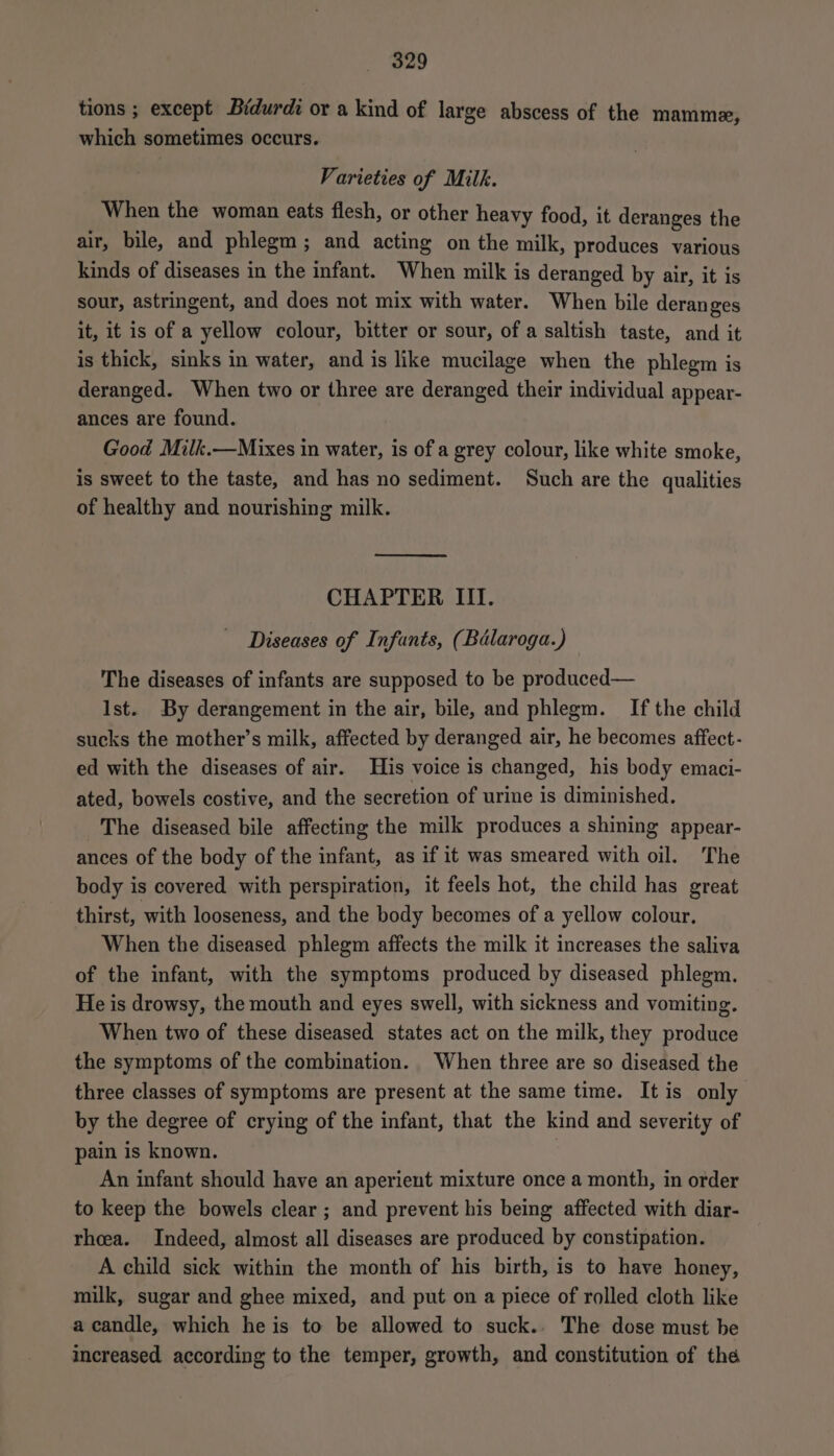 329 tions ; except Bidurdi or a kind of large abscess of the mamme, which sometimes occurs. Varieties of Milk. When the woman eats flesh, or other heavy food, it deranges the air, bile, and phlegm; and acting on the milk, produces various kinds of diseases in the infant. When milk is deranged by air, it is sour, astringent, and does not mix with water. When bile deranges it, it is of a yellow colour, bitter or sour, of a saltish taste, and it is thick, sinks in water, and is like mucilage when the phlegm is deranged. When two or three are deranged their individual appear- ances are found. Good Milk.—Mixes in water, is of a grey colour, like white smoke, is sweet to the taste, and has no sediment. Such are the qualities of healthy and nourishing milk. CHAPTER III. Diseases of Infants, (Balaroga.) The diseases of infants are supposed to be produced— Ist. By derangement in the air, bile, and phlegm. If the child sucks the mother’s milk, affected by deranged air, he becomes affect - ed with the diseases of air. His voice is changed, his body emaci- ated, bowels costive, and the secretion of urine is diminished. The diseased bile affecting the milk produces a shining appear- ances of the body of the infant, as if it was smeared with oil. The body is covered with perspiration, it feels hot, the child has great thirst, with looseness, and the body becomes of a yellow colour. When the diseased phlegm affects the milk it increases the saliva of the infant, with the symptoms produced by diseased phlegm. He is drowsy, the mouth and eyes swell, with sickness and vomiting. When two of these diseased states act on the milk, they produce the symptoms of the combination. When three are so diseased the three classes of symptoms are present at the same time. It is only by the degree of crying of the infant, that the kind and severity of pain is known. An infant should have an aperient mixture once a month, in order to keep the bowels clear; and prevent his being affected with diar- rhoea. Indeed, almost all diseases are produced by constipation. A child sick within the month of his birth, is to have honey, milk, sugar and ghee mixed, and put on a piece of rolled cloth like a candle, which he is to be allowed to suck.. The dose must be increased according to the temper, growth, and constitution of the