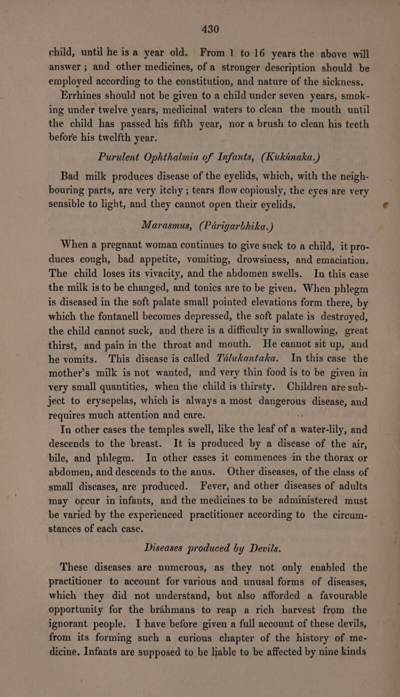 child, until he isa year old. From 1 to 16 years the above will answer ; and other medicines, of a stronger description should be employed according to the constitution, and nature of the sickness. Errhines should not be given to a child under seven years, smok- ing under twelve years, medicinal waters to clean the mouth until the child has passed his fifth year, nor a brush to clean his teeth before his twelfth year. Purulent Ophthalmia of Infants, (Kukinaka.) Bad milk produces disease of the eyelids, which, with the neigh- bouring parts, are very itchy ; tears flow copiously, the eyes are very sensible to light, and they cannot open their eyelids. Marasmus, (Périgarbhika.) When a pregnant woman continues to give suck to a child, it pro- duces cough, bad appetite, vomiting, drowsiness, and emaciation. The child loses its vivacity, and the abdomen swells. In this case the milk is to be changed, and tonics are to be given. When phlegm is diseased in the soft palate small pointed elevations form there, by which the fontanell becomes depressed, the soft palate is destroyed, the child cannot suck, and there is a difficulty in swallowing, great thirst, and pain in the throat and mouth. He cannot sit up, and he vomits. This disease is called Télukantaka. In this case the mother’s milk is not wanted, and very thin food is to be given in very small quantities, when the child is thirsty. Children are sub- ject to erysepelas, which is always a most dangerous disease, and requires much attention and care. In other cases the temples swell, like the leaf of a water-lily, and descends to the breast. It is produced by a disease of the air, bile, and phlegm. In other cases it commences in the thorax or abdomen, and descends to the anus. Other diseases, of the class of small diseases, are produced. Fever, and other diseases of adults may occur in infants, and the medicines to be administered must be varied by the experienced practitioner according to the circum- . stances of each case. Diseases produced by Devils. These diseases are numerous, as they not only enabled the practitioner to account for various and unusal forms of diseases, which they did not understand, but also afforded a favourable opportunity for the brahmans to reap a rich harvest from the ignorant people. I have before given a full account of these devils, from its forming such a curious chapter of the history of me- dicine. Infants are supposed to be liable to be affected by nine kinds