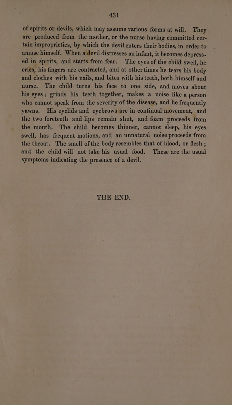 of spirits or devils, which may assume various forms at will. They are produced from the mother, or the nurse having committed cer- tain improprieties, by which the devil enters their bodies, in order to amuse himself. When a devil distresses an infant, it becomes depress- ed in spirits, and starts from fear. The eyes of the child swell, he cries, his fingers are contracted, and at other times he tears his body and clothes with his nails, and bites with his teeth, both himself and nurse. The child turns his face to one side, and moves about his eyes; grinds his teeth together, makes a noise like a person who cannot speak from the severity of the disease, and he frequently yawns. His eyelids and eyebrows are in continual movement, and the two foreteeth and lips remain shut, and foam proceeds from the mouth. The child becomes thinner, cannot sleep, his eyes swell, has frequent motions, and an unnatural noise proceeds from the throat. The smell of the body resembles that of blood, or flesh ; and the child will not take his usual food. These are the usual symptoms indicating the presence of a devil. THE END.