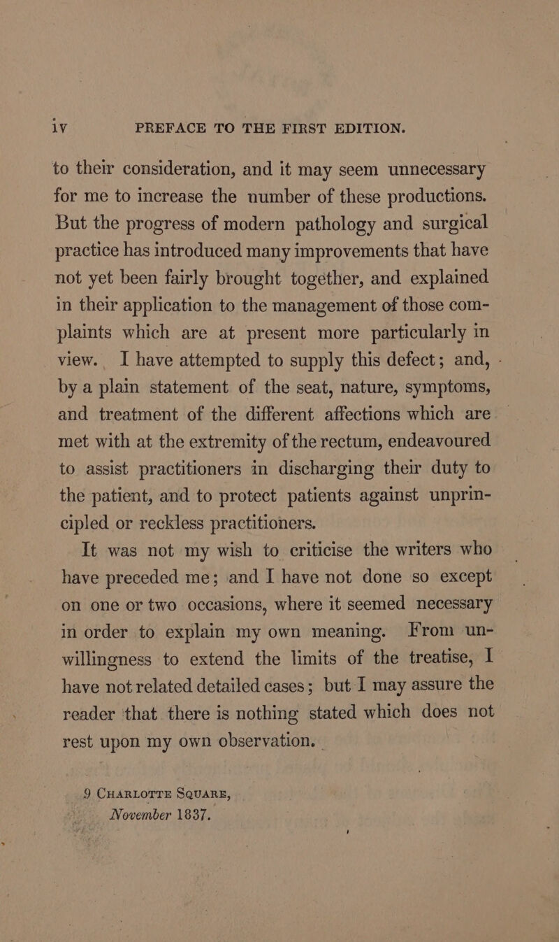 to their consideration, and it may seem unnecessary for me to increase the number of these productions. But the progress of modern pathology and surgical practice has introduced many improvements that have not yet been fairly brought together, and explained in their application to the management of those com- plaints which are at present more particularly in view. I have attempted to supply this defect; and, - by a plain statement of the seat, nature, symptoms, and treatment of the different affections which are met with at the extremity of the rectum, endeavoured to assist practitioners in discharging their duty to the patient, and to protect patients against unprin- cipled or reckless practitioners. It was not my wish to criticise the writers who have preceded me; and I have not done so except on one or two occasions, where it seemed necessary in order to explain my own meaning. From un- willingness to extend the limits of the treatise, I have not related detailed cases; but I may assure the reader ‘that there is nothing stated which does not rest upon my own observation. — 9 CHARLOTTE SQuaRE, November 1837.