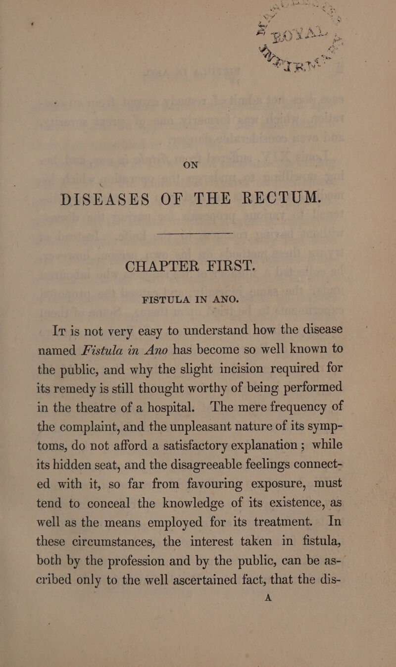 ON DISEASES OF THE RECTUM. CHAPTER FIRST. FISTULA IN ANO. Ir is not very easy to understand how the disease named. Fistula in Ano has become so well known to the public, and why the slight incision required for its remedy is still thought worthy of being performed in the theatre of a hospital. ‘The mere frequency of the complaint, and the unpleasant nature of its symp- toms, do not afford a satisfactory explanation ; while its hidden seat, and the disagreeable feelings connect- ed with it, so far from favouring exposure, must tend to conceal the knowledge of its existence, as well as the means employed for its treatment. In these circumstances, the interest taken in fistula, both by the profession and by the public, can be as- cribed only to the well ascertained fact, that the dis- A