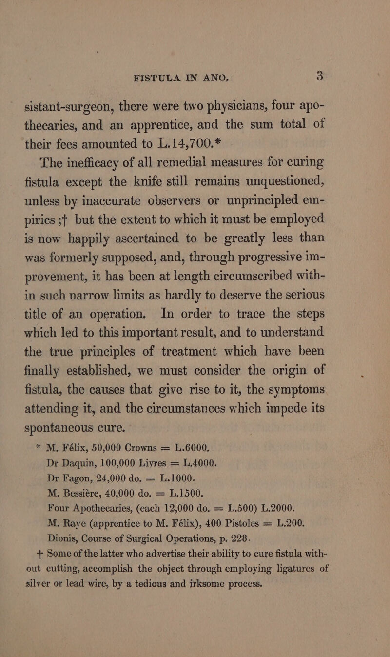 sistant-surgeon, there were two physicians, four apo- thecaries, and an apprentice, and the sum total of their fees amounted to L.14,700.* The inefficacy of all remedial measures for curing fistula except the knife still remains unquestioned, unless by inaccurate observers or unprincipled em- pirics s+ but the extent to which it must be employed is now happily ascertained to be greatly less than was formerly supposed, and, through progressive 1m- provement, it has been at length circumscribed with- in such narrow limits as hardly to deserve the serious title of an operation. In order to trace the steps which led to this important result, and to understand the true principles of treatment which have been finally established, we must consider the origin of fistula, the causes that give rise to it, the symptoms attending it, and the circumstances which impede its spontaneous cure. * M. Félix, 50,000 Crowns = L.6000, Dr Daquin, 100,000 Livres = L.4000. Dr Fagon, 24,000 do, = L.1000. M. Bessiére, 40,000 do. = L.1500. Four Apothecaries, (each 12,000 do. = 1.500) L.2000. M. Raye (apprentice to M. Félix), 400 Pistoles = L.200. Dionis, Course of Surgical Operations, p. 228. + Some of the latter who advertise their ability to cure fistula with- out cutting, accomplish the object through employing ligatures of silyer or lead wire, by a tedious and irksome process.