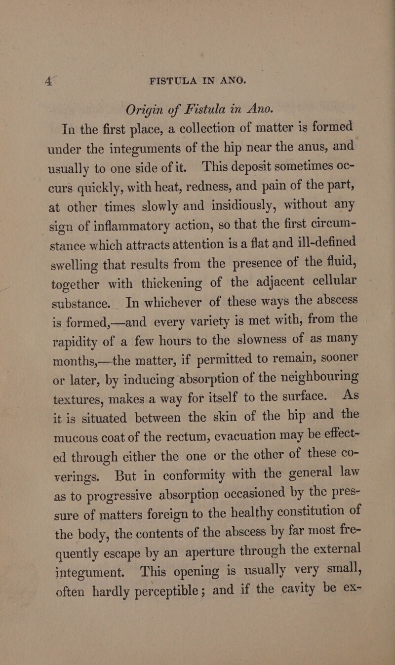 Origin of Fistula in Ano. In the first place, a collection of matter is formed under the integuments of the hip near the anus, and usually to one side of it. This deposit sometimes oc- curs quickly, with heat, redness, and pain of the part, at other times slowly and insidiously, without any sign of inflammatory action, so that the first circum- stance which attracts attention is a flat and ill-defined swelling that results from the presence of the fluid, together with thickening of the adjacent cellular substance. In whichever of these ways the abscess is formed,—and every variety is met with, from the rapidity of a few hours to the slowness of as many months,—+the matter, if permitted to remain, sooner or later, by inducing absorption of the neighbouring textures, makes a way for itself to the surface. As it is situated between the skin of the hip and the mucous coat of the rectum, evacuation may be effect- ed through either the one or the other of these co- verings. But in conformity with the general law as to progressive absorption occasioned by the pres- sure of matters foreign to the healthy constitution of the body, the contents of the abscess by far most fre- quently escape by an aperture through the external integument. This opening is usually very small, often hardly perceptible ; and if the cayity be ex-