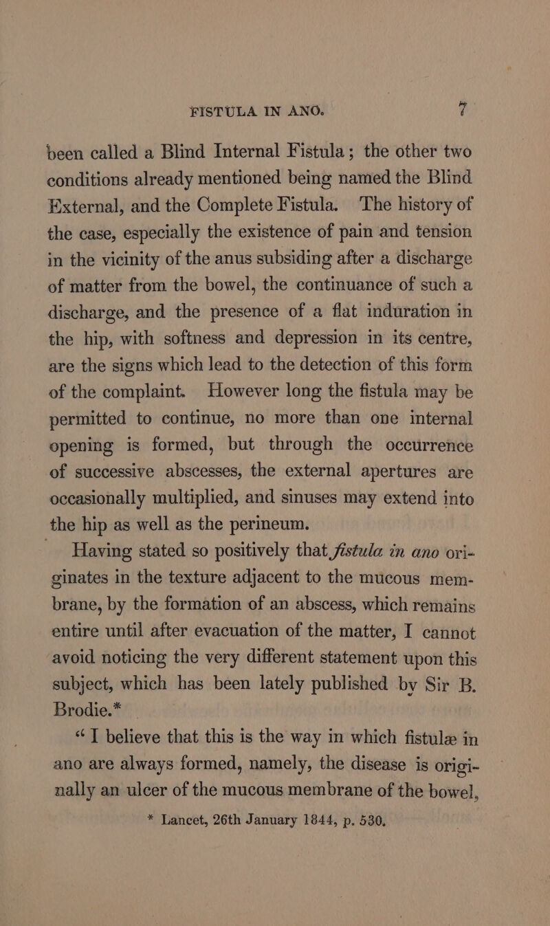 been called a Blind Internal Fistula; the other two conditions already mentioned being named the Blind External, and the Complete Fistula. The history of the case, especially the existence of pain and tension in the vicinity of the anus subsiding after a discharge of matter from the bowel, the continuance of such a discharge, and the presence of a flat induration in the hip, with softness and depression in its centre, are the signs which lead to the detection of this form of the complaint. However long the fistula may be permitted to continue, no more than one internal opening is formed, but through the occurrence of successive abscesses, the external apertures are occasionally multiplied, and smuses may extend into the hip as well as the perineum. Having stated so positively that fistula in ano ori- ginates in the texture adjacent to the mucous mem- brane, by the formation of an abscess, which remains entire until after evacuation of the matter, I cannot avoid noticing the very different statement upon this subject, which has been lately published by Sir B. Brodie.* _ ‘ “T believe that this is the way in which fistule in ano are always formed, namely, the disease is origi- nally an ulcer of the mucous membrane of the bowel, * Lancet, 26th January 1844, p. 530,