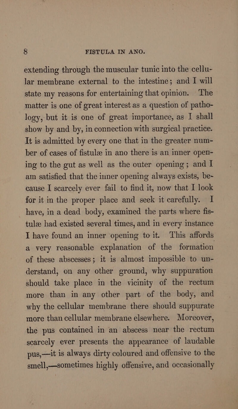 extending through the muscular tunic into the cellu- lar membrane external to the intestine; and I will state my reasons for entertaining that opmion. The matter is one of great interest as a question of patho- logy, but it is one of great importance, as I shall show by and by, in connection with surgical practice. It is admitted by every one that in the greater num- ber of cases of fistulee in ano there is an inner open- ing to the gut as well as the outer opening; and I am satisfied that the inner opening always exists, be- cause I scarcely ever fail to find it, now that I look for it in the proper place and seek it carefully. I have, in a dead body, examined the parts where fis- tule had existed several times, and in every instance I have found an inner opening to it. ‘This affords a very reasonable explanation of the formation of these abscesses; it is almost impossible to un- derstand, on any other ground, why suppuration should take place in the vicinity of the rectum more than in any other part of the body, and why the cellular membrane there should suppurate more than cellular membrane elsewhere. Moreover, the pus contained in an abscess near the rectum scarcely ever presents the appearance of laudable pus,—it is always dirty coloured and offensive to the smell,—sometimes highly offensive, and occasionally
