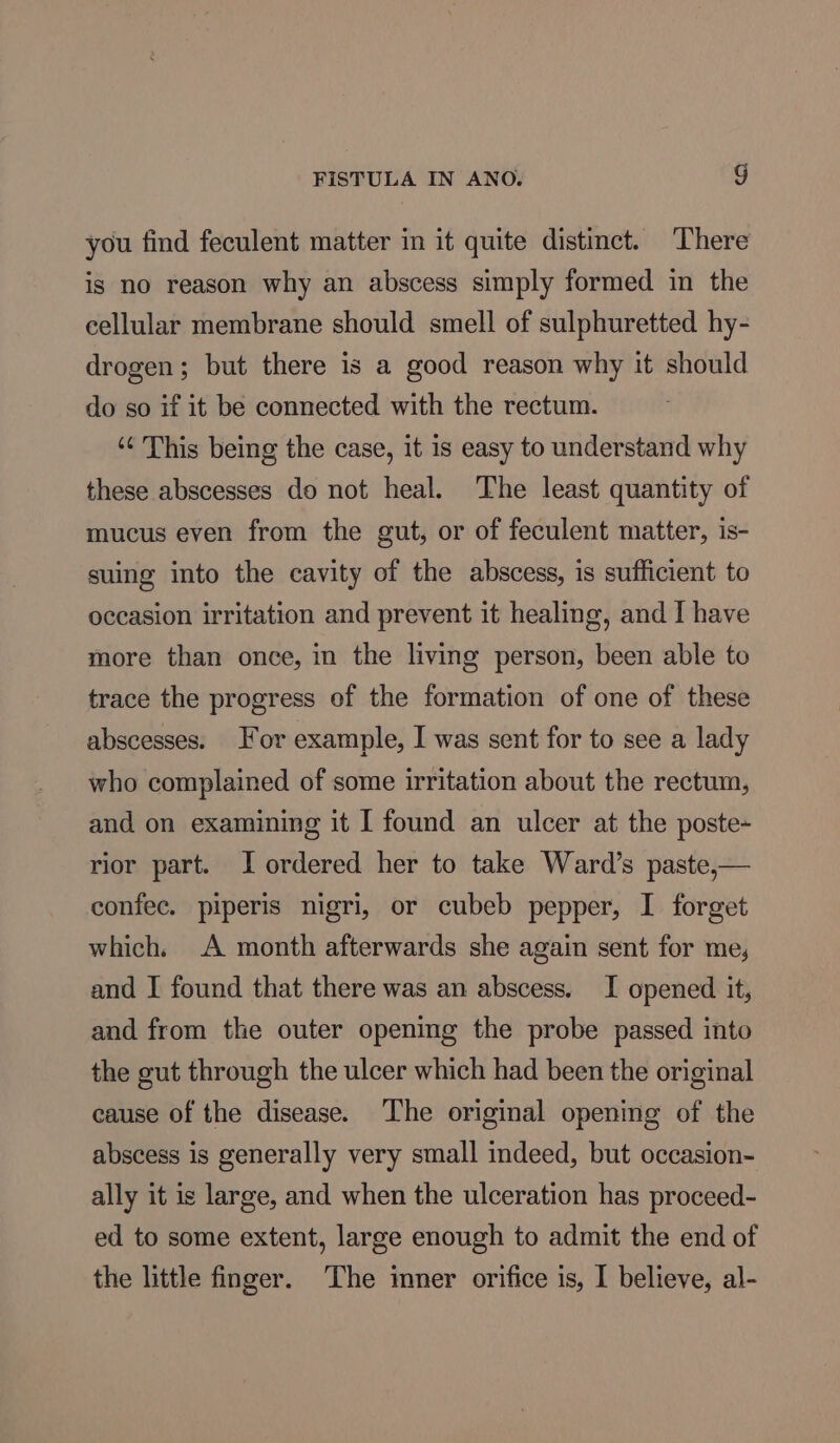 you find feculent matter in it quite distinct. ‘There is no reason why an abscess simply formed in the cellular membrane should smell of sulphuretted hy- drogen; but there is a good reason why it should do so if it be connected with the rectum. ‘¢ This being the case, it is easy to understand why these abscesses do not heal. The least quantity of mucus even from the gut, or of feculent matter, is- suing into the cavity of the abscess, is sufficient to occasion irritation and prevent it healing, and I have more than once, in the living person, been able to trace the progress of the formation of one of these abscesses. For example, I was sent for to see a lady who complained of some irritation about the rectum, and on examining it I found an ulcer at the poste- rior part. I ordered her to take Ward’s paste,— confec. piperis nigri, or cubeb pepper, I forget which. A month afterwards she again sent for me, and I found that there was an abscess. I opened it, and from the outer opening the probe passed into the gut through the ulcer which had been the original cause of the disease. The original opening of the abscess is generally very small indeed, but occasion- ally it is large, and when the ulceration has proceed- ed to some extent, large enough to admit the end of
