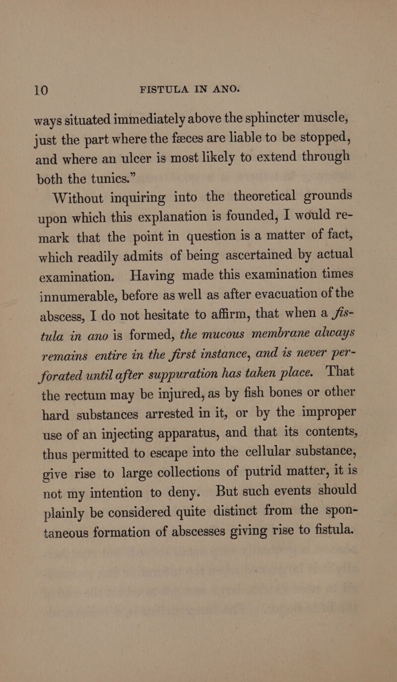 ways situated immediately above the sphincter muscle, just the part where the feces are liable to be stopped, and where an ulcer is most likely to extend through both the tunics.” Without inquiring into the theoretical grounds upon which this explanation is founded, I would re- mark that the point in question is a matter of fact, which readily admits of being ascertained by actual examination. Having made this examination times innumerable, before as well as after evacuation of the abscess, I do not hesitate to affirm, that when a /is- tula in ano is formed, the mucous membrane always remains entire in the first instance, and is never per- forated until after suppuration has taken place. That the rectum may be injured, as by fish bones or other hard substances arrested in it, or by the improper use of an injecting apparatus, and that its contents, thus permitted to escape into the cellular substance, give rise to large collections of putrid matter, it is not my intention to deny. But such events should plainly be considered quite distinct from the spon- taneous formation of abscesses giving rise to fistula.