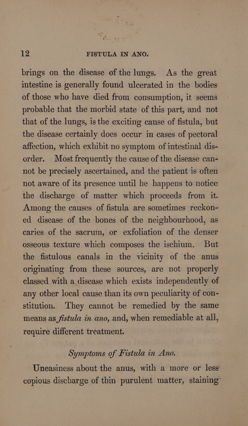 brings on the disease of the lungs. As the great intestine is generally found ulcerated in the bodies of those who have died from consumption, it seems probable that the morbid state of this part, and not that of the lungs, is the exciting cause of fistula, but the disease certainly does occur in cases of pectoral affection, which exhibit no symptom of intestinal dis- order. Most frequently the cause of the disease can- not be precisely ascertained, and the patient is often not aware of its presence until he happens to notice the discharge of matter which proceeds from it. Among the causes of fistula are sometimes reckon- ed disease of the bones of the neighbourhood, as caries of the sacrum, or exfoliation of the denser osseous texture which composes the ischium. But the fistulous canals im the vicinity of the anus originating from these sources, are not properly classed with a disease which exists independently of any other local cause than its own peculiarity of con- stitution. They cannot be remedied by the same means as fistula in ano, and, when remediable at all, require different treatment. Symptoms of Fistula in Ano. Uneasiness about the anus, with a more or less copious discharge of thin purulent matter, staining