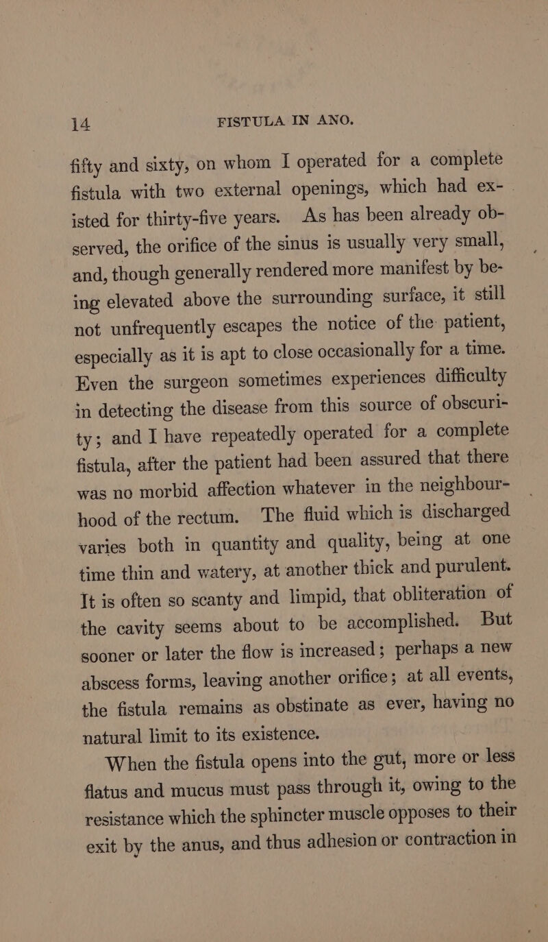 fifty and sixty, on whom I operated for a complete fistula with two external openings, which had ex- isted for thirty-five years. As has been already ob- served, the orifice of the sinus is usually very small, and, though generally rendered more manifest by be- ing elevated above the surrounding surface, it still not unfrequently escapes the notice of the: patient, especially as it is apt to close occasionally for a time. Even the surgeon sometimes experiences difficulty in detecting the disease from this source of obscuri- ty; and I have repeatedly operated for a complete fistula, after the patient had been assured that there was no morbid affection whatever in the neighbour- hood of the rectum. The fluid which is discharged varies both in quantity and quality, being at one time thin and watery, at another thick and purulent. It is often so scanty and limpid, that obliteration of the cavity seems about to be accomplished. But sooner or later the flow is increased; perhaps a new abscess forms, leaving another orifice; at all events, the fistula remains as obstinate as ever, having no natural limit to its existence. When the fistula opens into the gut, more or less flatus and mucus must pass through it, owing to the resistance which the sphincter muscle opposes to their exit by the anus, and thus adhesion or contraction in