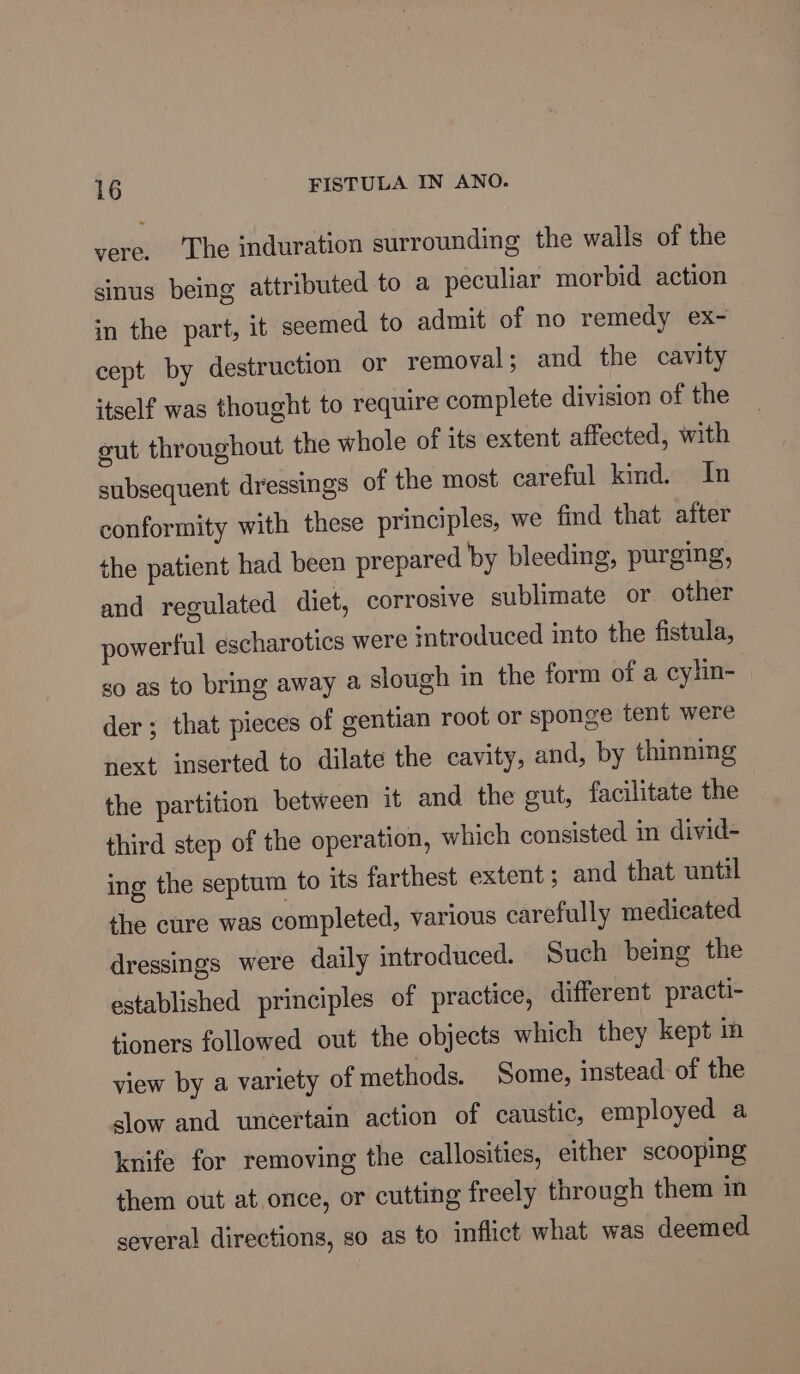 vere. ‘The induration surrounding the walls of the sinus being attributed to a peculiar morbid action in the part, it seemed to admit of no remedy ex- cept by destruction or removal ; and the cavity itself was thought to require complete division of the cut throughout the whole of its extent affected, with subsequent dressings of the most careful kind. In conformity with these principles, we find that after the patient had been prepared by bleeding, purging, and regulated diet, corrosive sublimate or other powerful escharotics were introduced into the fistula, go as to bring away a slough in the form of a cylin- der ; that pieces of gentian root or sponge tent were next inserted to dilate the cavity, and, by thinning the partition between it and the gut, facilitate the third step of the operation, which consisted in divid- ing the septum to ‘ts farthest extent; and that until the cure was completed, various carefully medicated dressings were daily introduced. Such being the established principles of practice, different practi- toners followed out the objects which they kept in view by a variety of methods. Some, instead of the slow and uncertain action of caustic, employed a knife for removing the callosities, either scooping them out at once, or cutting freely through them in several directions, so as to inflict what was deemed