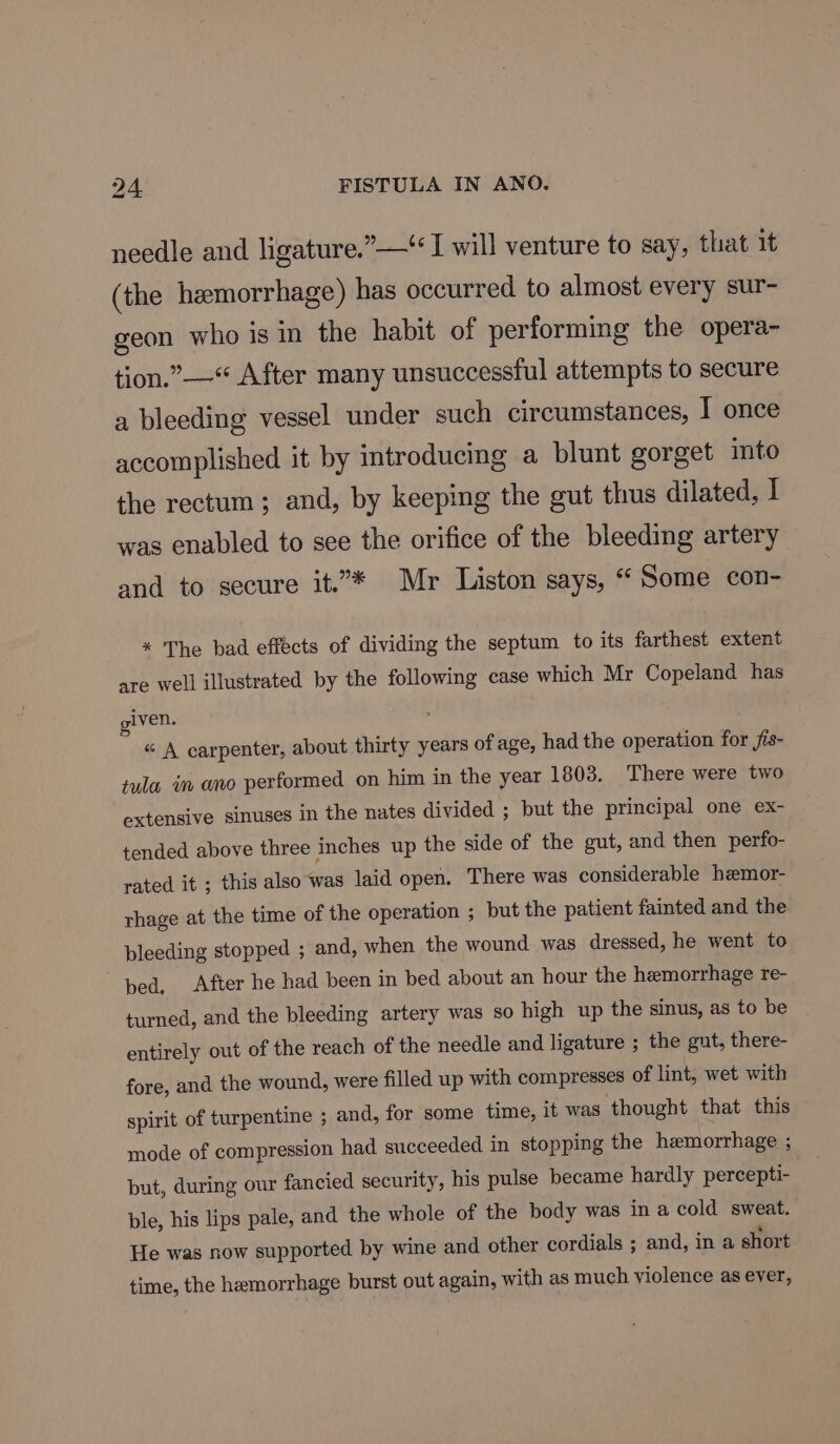 needle and ligature.”—“ I will venture to say, that 1t (the hemorrhage) has occurred to almost every sur- geon who is in the habit of performing the opera- tion.” —* After many unsuccessful attempts to secure a bleeding vessel under such circumstances, T once accomplished it by introducing a blunt gorget into the rectum; and, by keeping the gut thus dilated, I was enabled to see the orifice of the bleeding artery and to secure it.* Mr Liston says, “ Some con- * The bad effects of dividing the septum to its farthest extent are well illustrated by the following case which Mr Copeland has given. “ A carpenter, about thirty years of age, had the operation for fis- tula im ano performed on him in the year 1803. There were two extensive sinuses in the nates divided ; but the principal one ex- tended above three inches up the side of the gut, and then perfo- rated it ; this also was laid open. There was considerable hemor- rhage at the time of the operation ; but the patient fainted and the pleeding stopped ; and, when the wound was dressed, he went to bed, After he had been in bed about an hour the hemorrhage re- turned, and the bleeding artery was so high up the sinus, as to be entirely out of the reach of the needle and ligature ; the gut, there- fore, and the wound, were filled up with compresses of lint, wet with spirit of turpentine ; and, for some time, it was thought that this mode of compression had succeeded in stopping the hemorrhage ; put, during our fancied security, his pulse became hardly percepti- ble, his lips pale, and the whole of the body was in a cold sweat. He was now supported by wine and other cordials ; and, in a short time, the hemorrhage burst out again, with as much violence as ever,