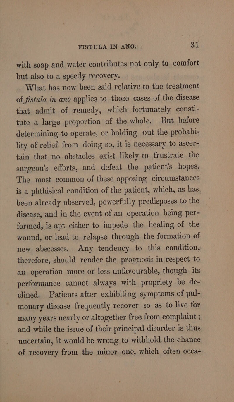 with soap and water contributes not only to comfort but also to a speedy recovery. What has now been said relative to the treatment of fistula in ano applies to those cases of the disease that admit of remedy, which fortunately consti- tute a large proportion of the whole. But before determining to operate, or holding out the probabi- lity of relief from doing so, it is necessary to ascer- tain that no obstacles exist likely to frustrate the surgeon’s efforts, and defeat the patient's hopes, The most common of these opposing circumstances is a phthisical condition of the patient, which, as has been already observed, powerfully predisposes to the disease, and in the event of an operation being per- formed, is apt either to impede the healing of the wound, or lead to relapse through the formation of new abscesses. Any tendency to this condition, therefore, should render the prognosis in respect to an operation more or less unfavourable, though its performance cannot always with propriety be de- clined. Patients after exhibiting symptoms of pul- monary disease frequently recover so as to live for many years nearly or altogether free from complaint ; and while the issue of their principal disorder is thus uncertain, it would be wrong to withhold. the chance of recovery from the minor one, which often occa-