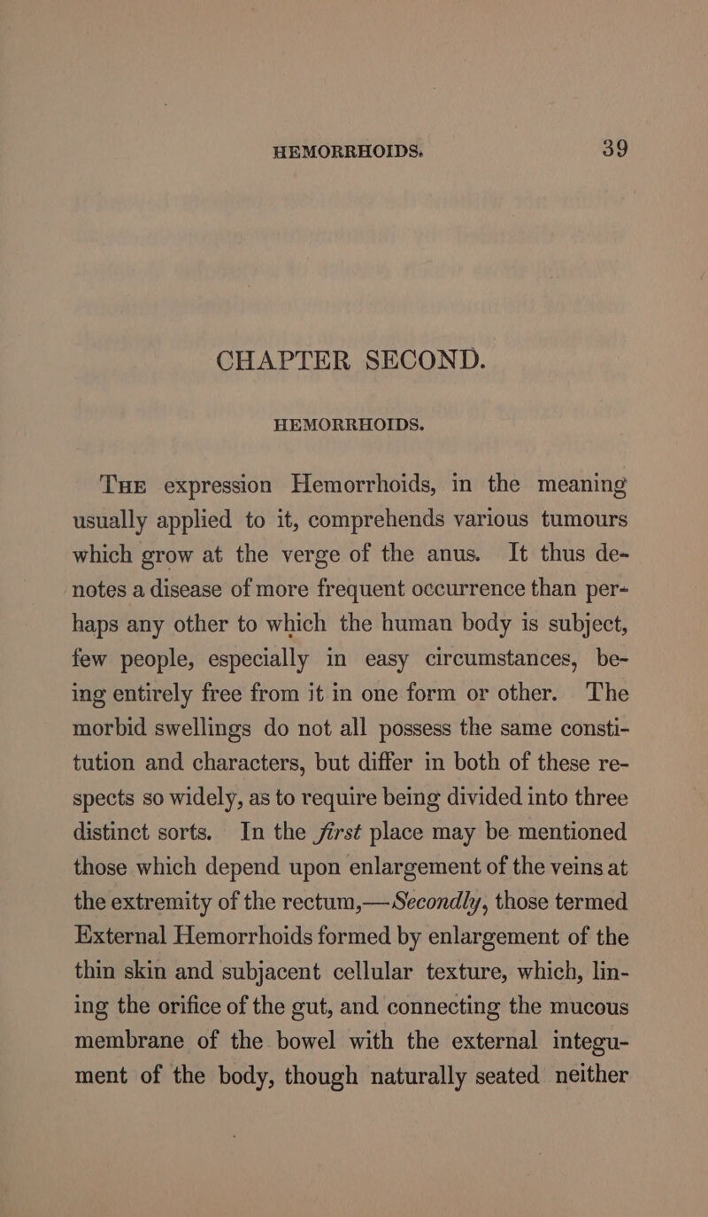 CHAPTER SECOND. HEMORRHOIDS. Tue expression Hemorrhoids, in the meaning usually applied to it, comprehends various tumours which grow at the verge of the anus. It thus de- notes a disease of more frequent occurrence than per- haps any other to which the human body is subject, few people, especially in easy circumstances, be- ing entirely free from it in one form or other. The morbid swellings do not all possess the same consti- tution and characters, but differ in both of these re- spects so widely, as to require being divided into three distinct sorts. In the first place may be mentioned those which depend upon enlargement of the veins at the extremity of the rectum,— Secondly, those termed External Hemorrhoids formed by enlargement of the thin skin and subjacent cellular texture, which, lin- ing the orifice of the gut, and connecting the mucous membrane of the bowel with the external integu- ment of the body, though naturally seated neither