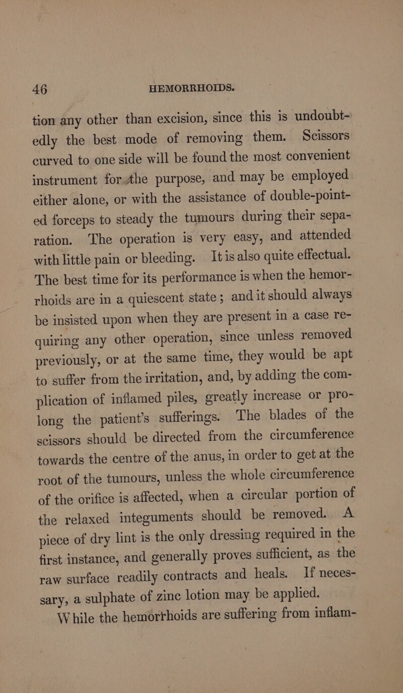 tion any other than excision, since this is undoubt- edly the best mode of removing them. Scissors curved to one side will be found the most convenient instrument forthe purpose, and may be employed either alone, or with the assistance of double-point- ed forceps to steady the tumours during their sepa- ration. The operation is very easy, and attended with little pain or bleeding. It is also quite effectual. The best time for its performance is when the hemor- rhoids are in a quiescent state; and it should always be insisted upon when they are present in a case re- quiring any other operation, since unless removed previously, or at the same time, they would be apt to suffer from the irritation, and, by adding the com- plication of inflamed piles, greatly increase or pro- long the patient’s sufferings. The blades of the scissors should be directed from the circumference towards the centre of the anus, in order to get at the root of the tumours, unless the whole circumference of the orifice is affected, when a circular portion of the relaxed integuments should be removed. A piece of dry lint is the only dressing required in the first instance, and generally proves sufficient, as the raw surface readily contracts and heals. If neces- sary, a sulphate of zinc lotion may be applied. While the hemorrhoids are suffering from inflam-