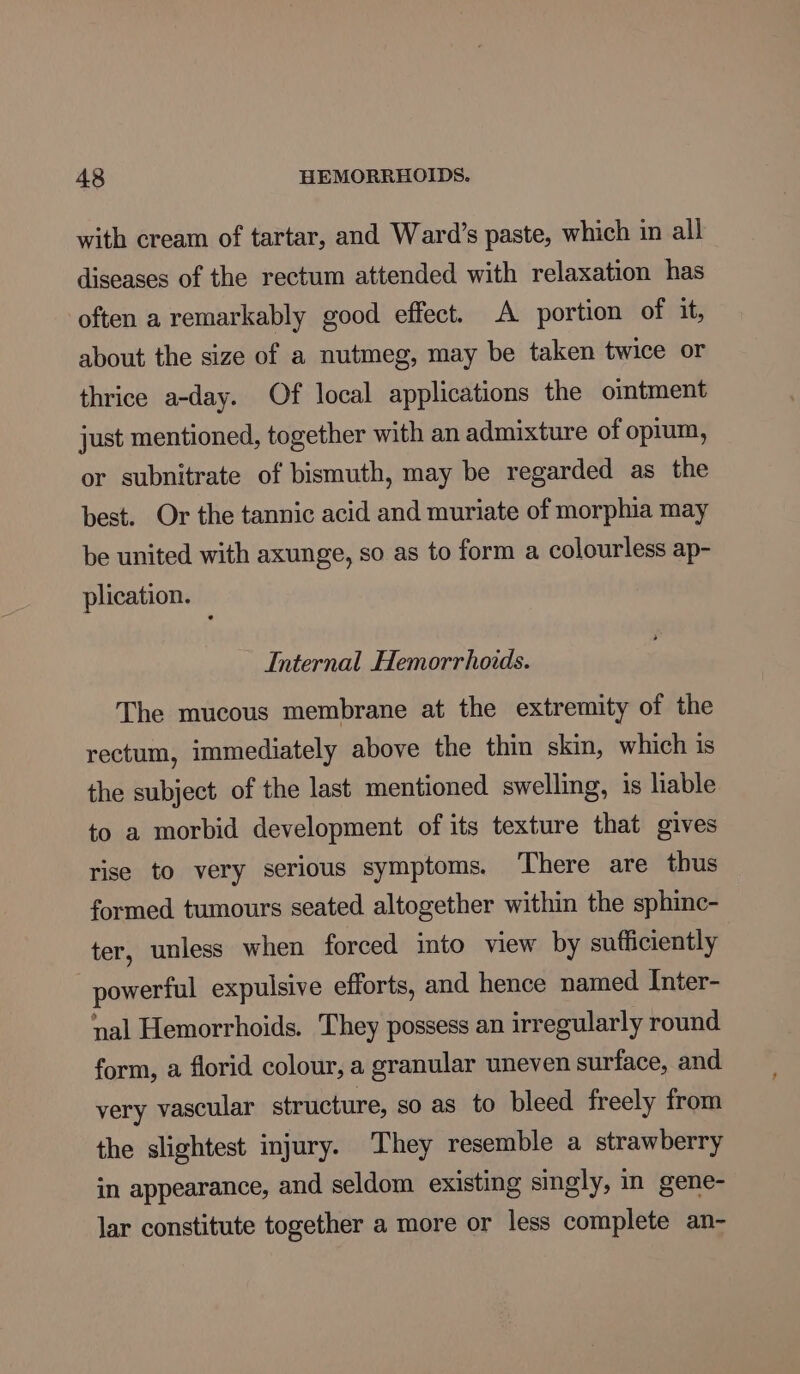 with cream of tartar, and Ward’s paste, which in all diseases of the rectum attended with relaxation has often a remarkably good effect. A portion of it, about the size of a nutmeg, may be taken twice or thrice a-day. Of local applications the omtment just mentioned, together with an admixture of opium, or subnitrate of bismuth, may be regarded as the best. Or the tannic acid and muriate of morphia may be united with axunge, so as to form a colourless ap- plication. Internal Hemorrhoids. The mucous membrane at the extremity of the rectum, immediately above the thin skin, which 1s the subject of the last mentioned swelling, is liable to a morbid development of its texture that gives rise to very serious symptoms. ‘There are thus formed tumours seated altogether within the sphinc- ter, unless when forced into view by sufficiently powerful expulsive efforts, and hence named Inter- nal Hemorrhoids. They possess an irregularly round form, a florid colour, a granular uneven surface, and very vascular structure, so as to bleed freely from the slightest injury. They resemble a strawberry in appearance, and seldom existing singly, in gene- lar constitute together a more or less complete an-