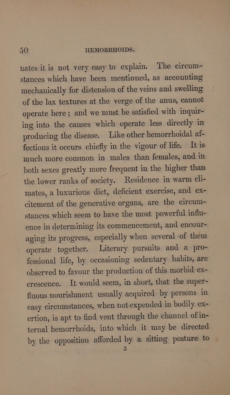 nates it is not very easy to explain. ‘The circum- stances which have been mentioned, as accounting mechanically for distension of the veins and swelling of the lax textures at the verge of the anus, cannot operate here; and we must be satisfied with inquir- ing into the causes which operate less directly in producing the disease. Like other hemorrhoidal af- fections it occurs chiefly in the vigour of life. It is much more common in males than females, and in both sexes greatly more frequent in the higher than the lower ranks of society. Residence in warm cli- mates, a luxurious diet, deficient exercise, and ex- citement of the generative organs, are the circum- stances which seem to have the most powerful influ- ence in determining its commencement, and encour- aging its progress, especially when several -of them operate together. Literary pursuits and a pro- fessional life, by occasioning sedentary habits, are observed to favour the production of this morbid ex-. crescence. It would seem, in short, that the super- fluous nourishment usually acquired: by persons in easy circumstances, when not expended in bodily. ex- ertion, is apt to find vent through the channel of in- ternal hemorrhoids, into which it may be directed by the opposition afforded by a sitting posture to 3