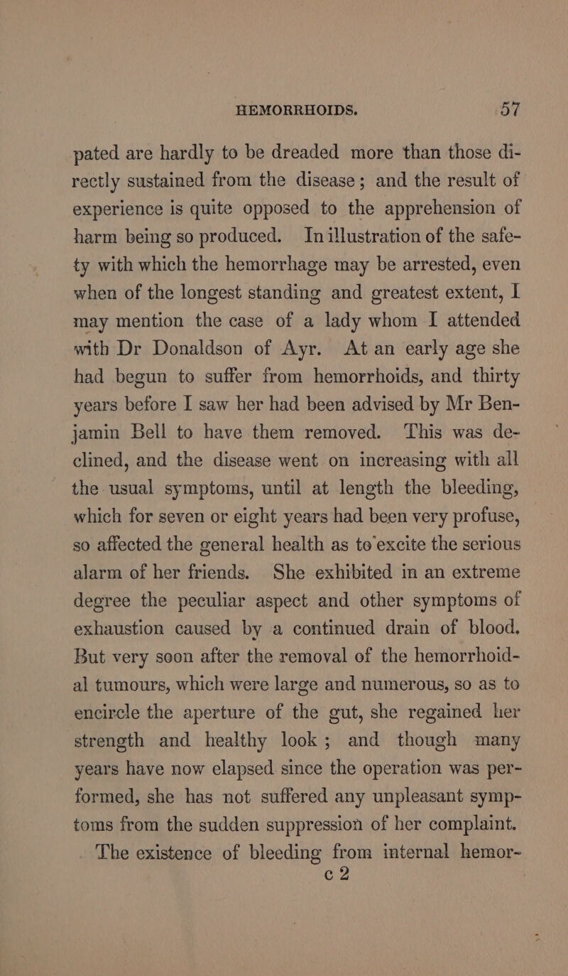 pated are hardly to be dreaded more than those di- rectly sustained from the disease; and the result of experience is quite opposed to the apprehension of harm being so produced. In illustration of the safe- ty with which the hemorrhage may be arrested, even when of the longest standing and greatest extent, I may mention the case of a lady whom I attended with Dr Donaldson of Ayr. At an early age she had begun to suffer from hemorrhoids, and thirty years before I saw her had been advised by Mr Ben- jamin Bell to have them removed. This was de- clined, and the disease went on increasing with all the usual symptoms, until at length the bleeding, which for seven or eight years had been very profuse, so affected the general health as te’excite the serious alarm of her friends. She exhibited in an extreme degree the peculiar aspect and other symptoms of exhaustion caused by a continued drain of blood. But very soon after the removal of the hemorrhoid- al tumours, which were large and numerous, so as to encircle the aperture of the gut, she regained her strength and healthy look; and though many years have now elapsed since the operation was per- formed, she has not suffered any unpleasant symp- toms from the sudden suppression of her complaint. The existence of bleeding from internal hemor- Cg