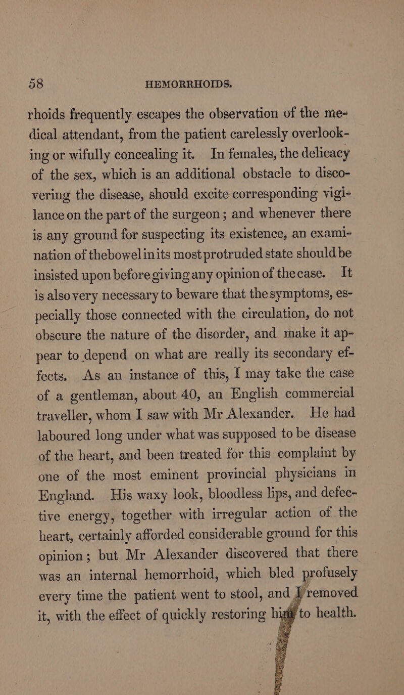 rhoids frequently escapes the observation of the me- dical attendant, from the patient carelessly overlook- ing or wifully concealing it. In females, the delicacy of the sex, which is an additional obstacle to disco- vering the disease, should excite corresponding vigi- lance on the part of the surgeon; and whenever there is any ground for suspecting its existence, an exami- nation of thebowel inits most protruded state should be insisted upon before giving any opinion of thecase. It is alsovery necessary to beware that the symptoms, es- pecially those connected with the circulation, do not obscure the nature of the disorder, and make it ap- pear to depend on what are really its secondary etf- fects. As an instance of this, I may take the case of a gentleman, about 40, an English commercial traveller, whom I saw with Mr Alexander. He had laboured long under what was supposed to be disease of the heart, and been treated for this complaint by one of the most eminent provincial physicians in England. His waxy look, bloodless lips, and defec- tive energy, together with irregular action of the heart, certainly afforded considerable ground for this opinion; but Mr Alexander discovered that there was an internal hemorrhoid, which bled profusely every time the patient went to stool, and. | removed. it, with the effect of quickly restoring hig to health. = ae bee Bray: