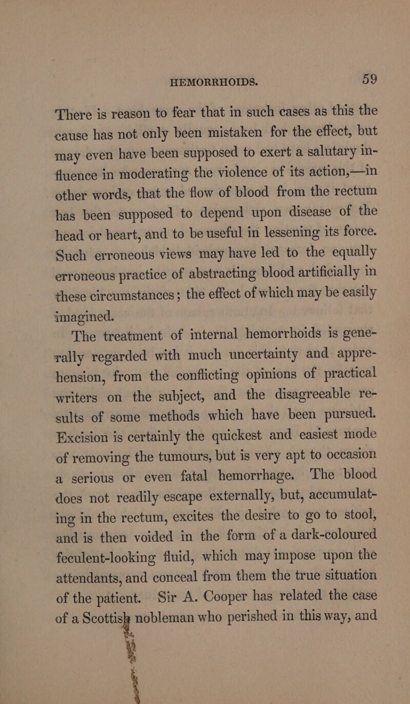 There is reason to fear that in such cases as this the cause has not only been mistaken for the effect, but may even have been supposed to exert a salutary in- fluence in moderating the violence of its action,—in other words, that the flow of blood from the rectum has been supposed to depend upon disease of the head or heart, and to be useful in lessening its force. Such erroneous views may have led to the equally erroneous practice of abstracting blood artificially in these circumstances; the effect of which may be easily imagined. The treatment of internal hemorrhoids is gene- rally regarded with much uncertainty and appre- hension, from the conflicting opinions of practical writers on the subject, and the disagreeable re- sults of some methods which have been pursued. Excision is certainly the quickest and easiest mode of removing the tumours, but is very apt to occasion a serious or even fatal hemorrhage. The blood does not readily escape externally, but, accumulat- ing in the rectum, excites the desire to go to stool, and is then voided in the form of a dark-coloured feculent-looking fluid, which may impose upon the attendants, and conceal from them the true situation of the patient. Sir A. Cooper has related the case of a CeO nobleman who perished in this way, and dy, 4