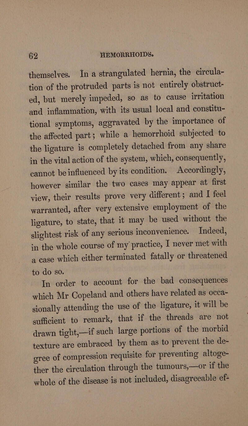 themselves. In a strangulated hernia, the circula- tion of the protruded parts is not entirely obstruct- ed, but merely impeded, so as to cause irritation and inflammation, with its usual local and constitu- tional symptoms, aggravated by the importance of the affected part; while a hemorrhoid subjected to the ligature is completely detached from any share in the vital action of the system, which, consequently, cannot be influenced by its condition. Accordingly, however similar the two cases may appear at first view, their results prove very different ; and I feel warranted, after very extensive employment of the ligature, to state, that it may be used without the slightest risk of any serious inconvenience. Indeed, ‘1 the whole course of my practice, I never met with a case which either terminated fatally or threatened to do so. In order to account for the bad consequences which Mr Copeland and others have related as occa- sionally attending the use of the ligature, it will be sufficient to remark, that ifthe threads are not drawn tight,—if such large portions of the morbid texture are embraced by them as to prevent the de- gree of compression requisite for preventing altoge- ther the circulation through the tumours,—or if the whole of the disease is not included, disagreeable ef-