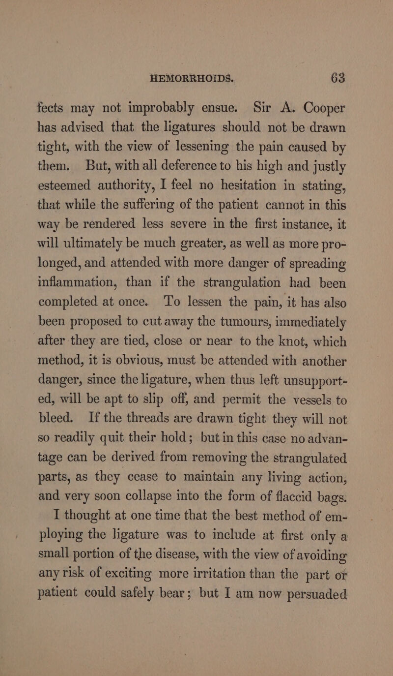 fects may not improbably ensue. Sir A. Cooper has advised that the ligatures should not be drawn tight, with the view of lessening the pain caused by them. But, with all deference to his high and justly esteemed authority, I feel no hesitation in stating, that while the suffering of the patient cannot in this way be rendered less severe in the first instance, it will ultimately be much greater, as well as more pro- longed, and attended with more danger of spreading inflammation, than if the strangulation had been completed at once. To lessen the pain, it has also been proposed to cut away the tumours, immediately after they are tied, close or near to the knot, which method, it is obvious, must be attended with another danger, since the ligature, when thus left unsupport- ed, will be apt to slip off, and permit the vessels to bleed. If the threads are drawn tight they will not so readily quit their hold; but in this case no advan- tage can be derived from removing the strangulated parts, as they cease to maintain any living action, and very soon collapse into the form of flaccid bags. I thought at one time that the best method of em- ploying the ligature was to include at first only a small portion of the disease, with the view of avoiding any risk of exciting more irritation than the part of patient could safely bear; but I am now persuaded