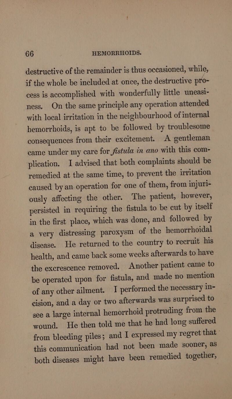 destructive of the remainder is thus occasioned, while, if the whole be included at once, the destructive pro- cess is accomplished with wonderfully little uneasi- ness. On the same principle any operation attended with local irritation in the neighbourhood of internal hemorrhoids, is apt to be followed by troublesome consequences from their excitement. A gentleman came under my care for jistula an ano with this com- plication. I advised that both complaints should be remedied at the same time, to prevent the irritation caused by an operation for one of them, from injuri- ously affecting the other. The patient, however, persisted in requiring the fistula to be cut by itself in the first place, which was done, and followed by a very distressing paroxysm of the hemorrhoidal disease. He returned to the country to recruit his health, and came back some weeks afterwards to have the excrescence removed. Another patient came to be operated upon for fistula, and made no mention of any other ailment. I performed the necessary in- cision, and a day or two afterwards was surprised to see a large internal hemorrhoid protruding from the wound. He then told me that he had long suffered from bleeding piles; and I expressed my regret that - this communication had not been made sooner, as both diseases might have been remedied together,