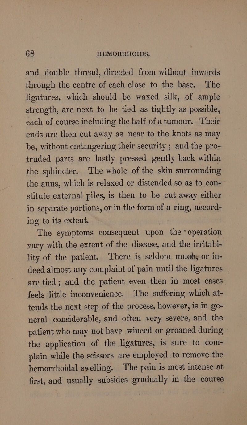 and double thread, directed from without inwards. through the centre of each close to the base. The ligatures, which should be waxed silk, of ample strength, are next to be tied as tightly as possible, each of course including the half of atumour. Their ends are then cut away as near to the knots as may be, without endangering their security ; and the pro- truded parts are lastly pressed gently back within the sphincter. The whole of the skin surrounding the anus, which is relaxed or distended so as to con- stitute external piles, is then to be cut away either in separate portions, or in the form of a ring, accord- ing to its extent. The symptoms consequent upon the ‘operation vary with the extent of the disease, and the irritabi- lity of the patient. There is seldom much, or in- deed almost any complaint of pain until the ligatures are tied; and the patient even then in most cases feels little inconvenience. The suffering which at- tends the next step of the process, however, is in ge- neral considerable, and often very severe, and the patient who may not have winced or groaned during the application of the ligatures, is sure to com- plain while the scissors are employed to remove the hemorrhoidal swelling. The pain is most intense at first, and usually subsides gradually in the course