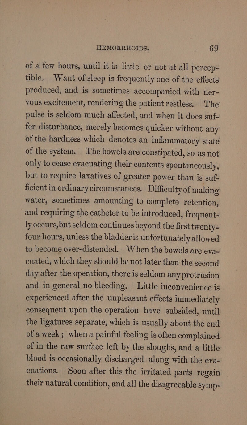 HEMORRHOIDS, ~=—-69 of a few hours, until it is little or not at all percep- tible. Want of sleep is frequently one of the effects produced, and is sometimes accompanied with ner- vous excitement, rendering the patient restless. The pulse is seldom much affected, and when it does suf- fer disturbance, merely becomes quicker without any of the hardness which denotes an inflammatory state of the system. The bowels are constipated, so as not only to cease evacuating their contents spontaneously, but to require laxatives of greater power than is suf- ficient in ordinary circumstances. Difficulty of making water, sometimes amounting to complete retention, and requiring the catheter to be introduced, frequent- ly occurs, but seldom continues beyond the first twenty- four hours, unless the bladder is unfortunatel y allowed to become over-distended. When the bowels are eva- cuated, which they should be not later than the second day after the operation, there is seldom any protrusion and in general no bleeding. Little inconvenience is experienced after the unpleasant effects immediately consequent upon the operation have subsided, until the ligatures separate, which is usually about the end ofa week; when a painful feeling is often complained of in the raw surface left by the sloughs, and a little blood is occasionally discharged along with the eva- cuations. Soon after this the irritated parts regain their natural condition, and all the disagreeable symp-