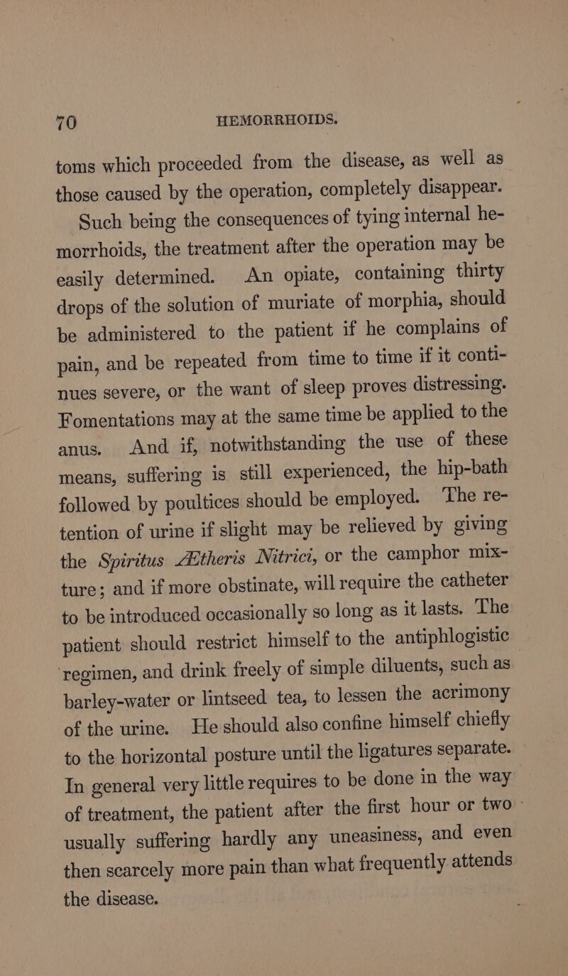 toms which proceeded from the disease, as well as those caused by the operation, completely disappear. | Such being the consequences of tying internal he- morrhoids, the treatment after the operation may be easily determined. An opiate, containing thirty drops of the solution of muriate of morphia, should be administered to the patient if he complains of pain, and be repeated from time to time if it conti- nues severe, or the want of sleep proves distressing. Fomentations may at the same time be applied to the anus. And if, notwithstanding the use of these means, suffering is still experienced, the hip-bath followed by poultices should be employed. ‘The re- tention of urine if slight may be relieved by giving the Spiritus Etheris Nitrict, or the camphor mix- ture; and if more obstinate, will require the catheter to be introduced occasionally so long as it lasts. The patient should restrict himself to the antiphlogistic ‘regimen, and drink freely of simple diluents, such as barley-water or lintseed tea, to lessen the acrimony of the urine. He should also confine himself chiefly to the horizontal posture until the ligatures separate. In general very little requires to be done in the way of treatment, the patient after the first hour or two = usually suffering hardly any uneasiness, and even then scarcely more pain than what frequently attends the disease.