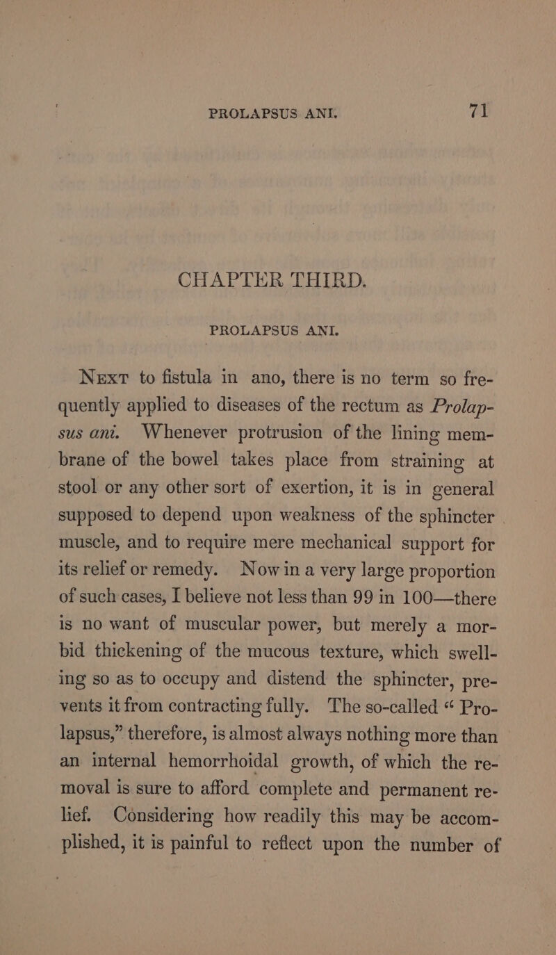 CHAPTER THIRD. PROLAPSUS ANI. Next to fistula in ano, there is no term so fre- quently applied to diseases of the rectum as Prolap- sus ant. Whenever protrusion of the lining mem- brane of the bowel takes place from straining at stool or any other sort of exertion, it is in general supposed to depend upon weakness of the sphincter muscle, and to require mere mechanical support for its relief or remedy. Nowina very large proportion of such cases, I believe not less than 99 in 100—there is no want of muscular power, but merely a mor- bid thickening of the mucous texture, which swell- ing so as to occupy and distend the sphincter, pre- vents it from contracting fully. The so-called “ Pro- lapsus,” therefore, is almost always nothing more than an internal hemorrhoidal growth, of which the re- moval is sure to afford complete and permanent re- lief. Considering how readily this may be accom- plished, it is painful to reflect upon the number of