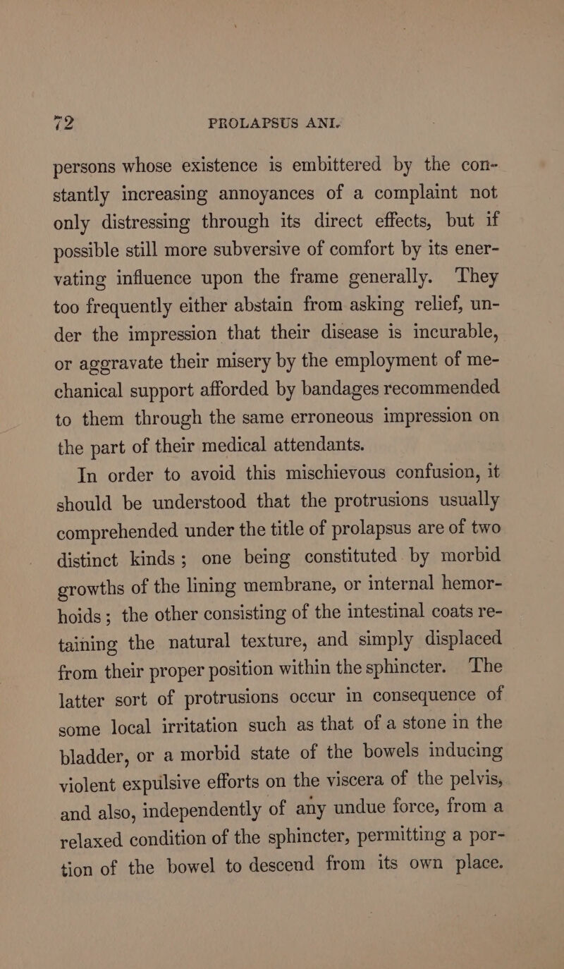 persons whose existence is embittered by the con- stantly increasing annoyances of a complaint not only distressing through its direct effects, but if possible still more subversive of comfort by its ener- vating influence upon the frame generally. ‘They too frequently either abstain from asking relief, un- der the impression that their disease is incurable, or aggravate their misery by the employment of me- chanical support afforded by bandages recommended to them through the same erroneous impression on the part of their medical attendants. In order to avoid this mischievous confusion, it should be understood that the protrusions usually comprehended under the title of prolapsus are of two distinct kinds; one being constituted by morbid growths of the lining membrane, or internal hemor- hoids; the other consisting of the intestinal coats re- taining the natural texture, and simply displaced from their proper position within the sphincter. ‘The latter sort of protrusions occur in consequence of some local irritation such as that of a stone in the bladder, or a morbid state of the bowels inducing violent expulsive efforts on the viscera of the pelvis, and also, independently of any undue force, from a relaxed condition of the sphincter, permitting a por- tion of the bowel to descend from its own place.
