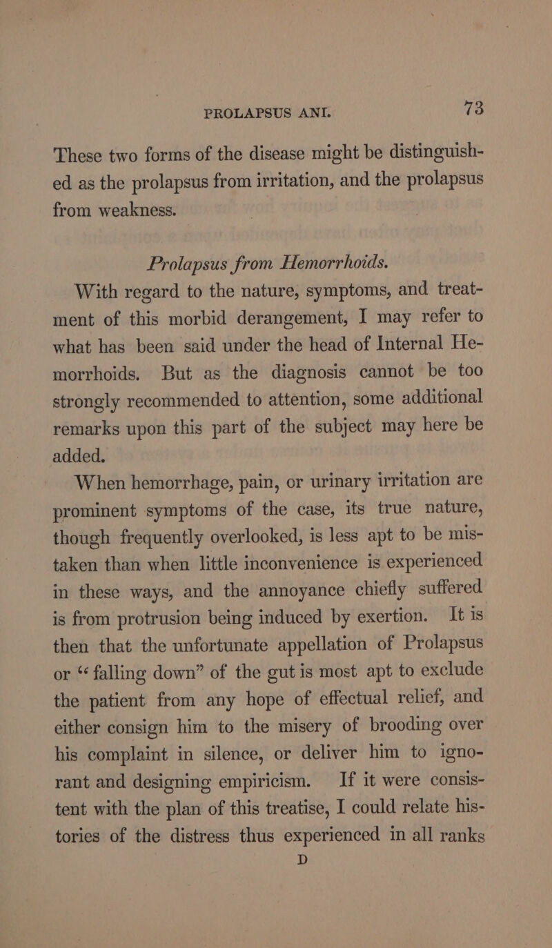These two forms of the disease might be distinguish- ed as the prolapsus from irritation, and the prolapsus from weakness. Prolapsus from Hemorrhoids. With regard to the nature, symptoms, and treat- ment of this morbid derangement, I may refer to what has been said under the head of Internal He- morrhoids. But as the diagnosis cannot be too strongly recommended to attention, some additional remarks upon this part of the subject may here be added. When hemorrhage, pain, or urinary irritation are prominent symptoms of the case, its true nature, though frequently overlooked, is less apt to be mis- taken than when little inconvenience is experienced in these ways, and the annoyance chiefly suffered is from protrusion being induced by exertion. It is then that the unfortunate appellation of Prolapsus or “ falling down” of the gut is most apt to exclude the patient from any hope of effectual relief, and either consign him to the misery of brooding over his complaint in silence, or deliver him to igno- rant and designing empiricism. If it were consis- tent with the plan of this treatise, I could relate his- tories of the distress thus experienced in all ranks D