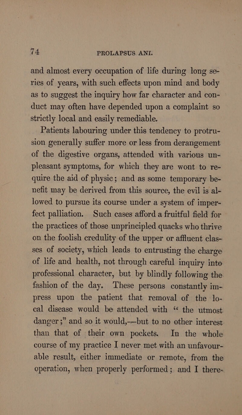 and almost every occupation of life during long se- ries of years, with such effects upon mind and body as to suggest the inquiry how far character and con- duct may often have depended upon a complaint so strictly local and easily remediable. Patients labouring under this tendency to protru- sion generally suffer more or less from derangement of the digestive organs, attended with various un- pleasant symptoms, for which they are wont to re- quire the aid of physic; and as some temporary be- nefit may be derived from this source, the evil is al- lowed to pursue its course under a system of imper- fect palliation. Such cases afford a fruitful field for the practices of those unprincipled quacks who thrive on the foolish credulity of the upper or affluent clas- ses of society, which leads to entrusting the charge of life and health, not through careful inquiry inte professional character, but by blindly following the fashion of the day. ‘These persons constantly im- press upon the patient that removal of the lo- cal disease would be attended with “ the utmost danger ;” and so it would,—but to no other interest than that of their own pockets. In the whole course of my practice I never met with an unfavour- able result, either immediate or remote, from the operation, when properly performed; and I there-