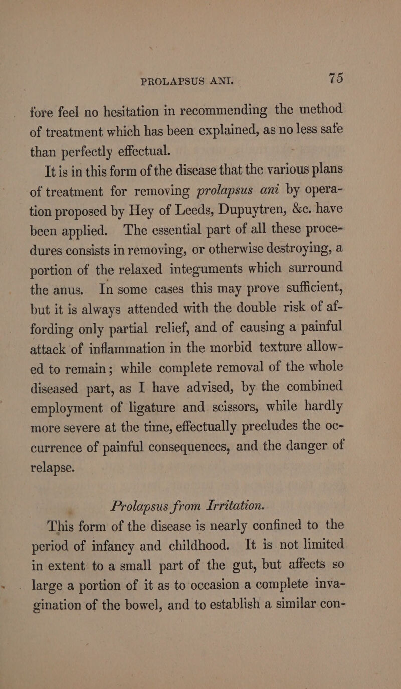 fore feel no hesitation in recommending the method of treatment which has been explained, as no less safe than perfectly effectual. It is in this form of the disease that the various plans of treatment for removing prolapsus ani by opera- tion proposed by Hey of Leeds, Dupuytren, &amp;c. have been applied. The essential part of all these proce- dures consists in removing, or otherwise destroying, a portion of the relaxed integuments which surround the anus. In some cases this may prove sufficient, but it is always attended with the double risk of af- fording only partial relief, and of causing a painful attack of inflammation in the morbid texture allow- ed to remain; while complete removal of the whole diseased part, as I have advised, by the combined employment of ligature and scissors, while hardly more severe at the time, effectually precludes the oc- currence of painful consequences, and the danger of relapse. Prolapsus from Irritation. This form of the disease is nearly confined to the period of infancy and childhood. It is not limited in extent to a small part of the gut, but affects so _ large a portion of it as to occasion a complete inva- gination of the bowel, and to establish a similar con-