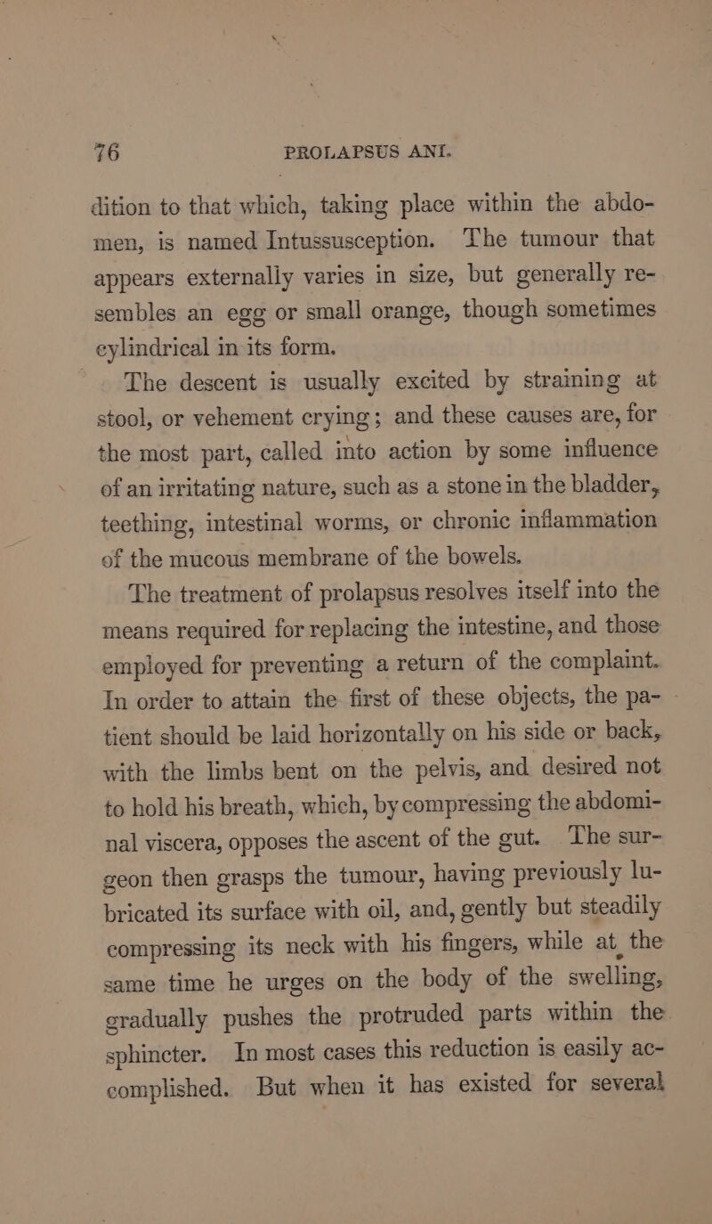 dition to that which, taking place within the abdo- men, is named Intussusception. The tumour that appears externally varies in size, but generally re- sembles an egg or small orange, though sometimes eylindrical in its form. The descent is usually excited by straining at stool, or vehement crying; and these causes are, for the most part, called into action by some influence of an irritating nature, such as a stone in the bladder, teething, intestinal worms, or chronic inflammation of the mucous membrane of the bowels. The treatment of prolapsus resolves itself into the means required for replacing the intestine, and those employed for preventing a return of the complaint. In order to attain the first of these objects, the pa- - tient should be laid horizontally on his side or back, with the limbs bent on the pelvis, and desired not to hold his breath, which, by compressing the abdomi- nal viscera, opposes the ascent of the gut. The sur- geon then grasps the tumour, having previously lu- bricated its surface with oil, and, gently but steadily compressing its neck with his fingers, while at, the same time he urges on the body of the swelling, gradually pushes the protruded parts within the. sphincter. In most cases this reduction is easily ac- complished. But when it has existed for several