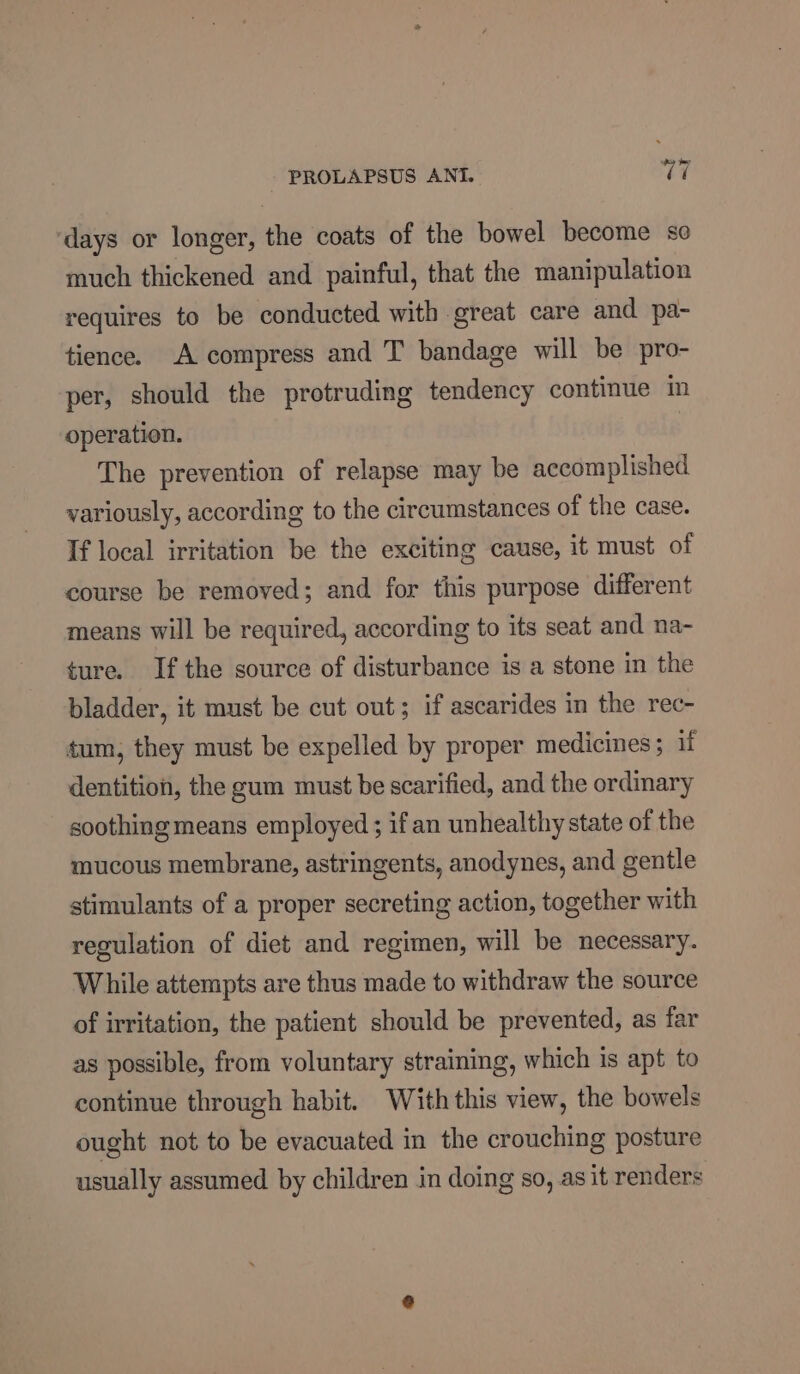 ‘days or longer, the coats of the bowel become so much thickened and painful, that the manipulation requires to be conducted with great care and pa- tience. A compress and T bandage will be pro- per, should the protruding tendency continue in operation. The prevention of relapse may be accomplished variously, according to the circumstances of the case. If local irritation be the exciting cause, it must of course be removed; and for this purpose different means will be required, according to its seat and na- ture. Ifthe source of disturbance is a stone in the bladder, it must be cut out; if ascarides in the rec- tum, they must be expelled by proper medicines; if dentition, the gum must be scarified, and the ordinary soothing means employed ; if an unhealthy state of the mucous membrane, astringents, anodynes, and gentle stimulants of a proper secreting action, together with regulation of diet and regimen, will be necessary. While attempts are thus made to withdraw the source of irritation, the patient should be prevented, as far as possible, from voluntary straining, which is apt to continue through habit. Withthis view, the bowels ought not to be evacuated in the crouching posture usually assumed by children in doing so, as it renders