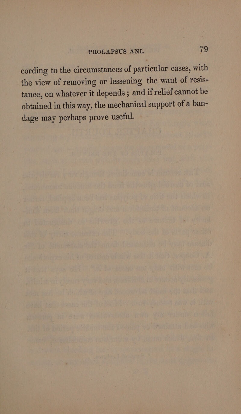 cording to the circumstances of particular cases, with the view of removing or lessening the want of resis- tance, on whatever it depends ; and if relief cannot be obtained in this way, the mechanical support of a ban- dage may perhaps prove useful.