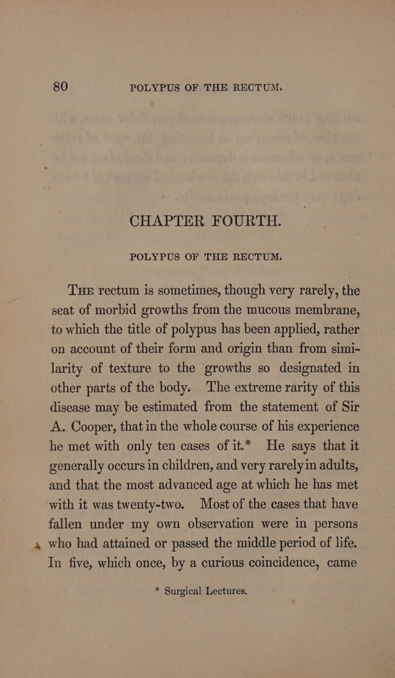 CHAPTER FOURTH. POLYPUS OF THE RECTUM. THE rectum is sometimes, though very rarely, the seat of morbid growths from the mucous membrane, to which the title of polypus has been applied, rather on account of their form and origin than from simi- larity of texture to the growths so designated in other parts of the body. The extreme rarity of this disease may be estimated from the statement of Sir A. Cooper, that in the whole course of his experience he met with only ten cases of it.* He says that it generally occurs in children, and very rarely in adults, and that the most advanced age at which he has met with it was twenty-two. Most of the cases that have fallen under my own observation were in persons 4 who had attained or passed the middle period of life. In five, which once, by a curious coincidence, came * Surgical Lectures.